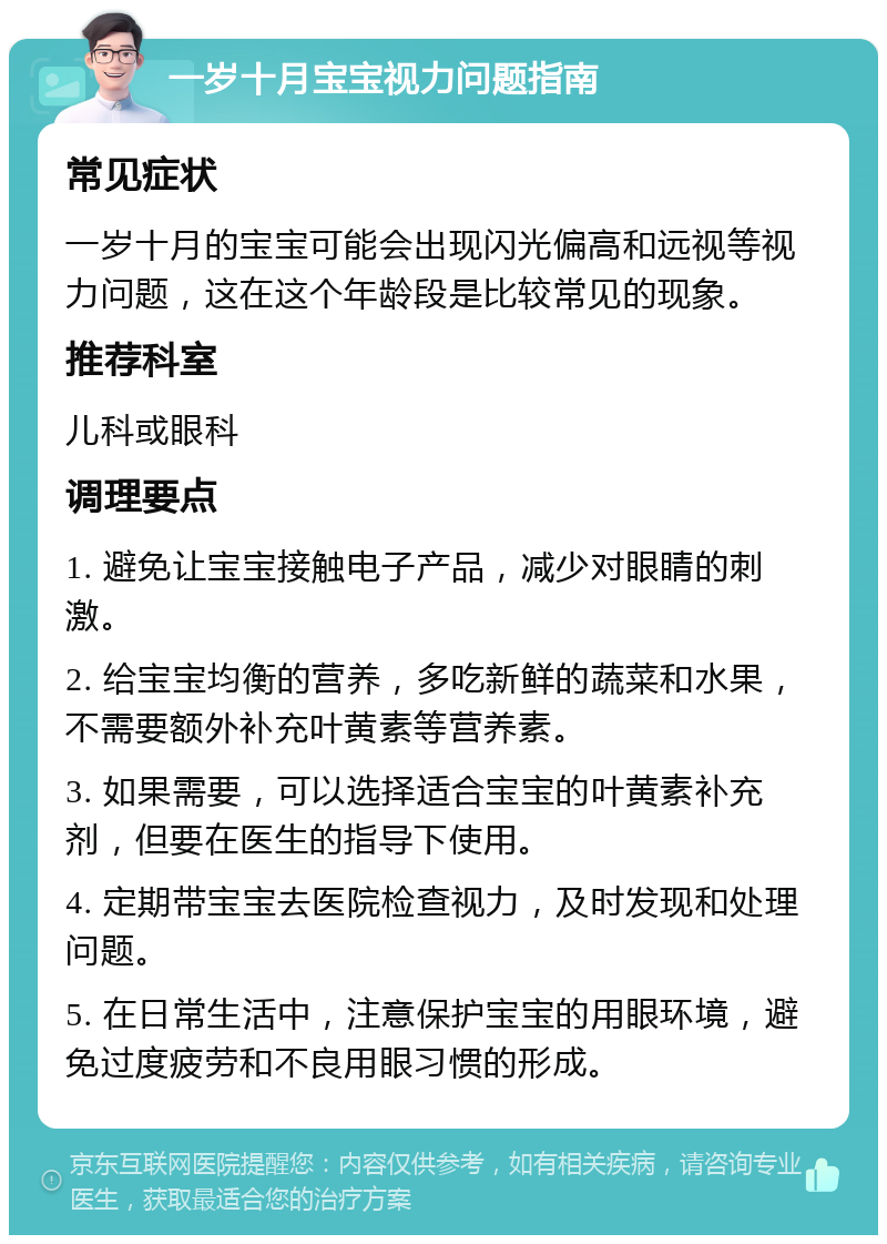 一岁十月宝宝视力问题指南 常见症状 一岁十月的宝宝可能会出现闪光偏高和远视等视力问题，这在这个年龄段是比较常见的现象。 推荐科室 儿科或眼科 调理要点 1. 避免让宝宝接触电子产品，减少对眼睛的刺激。 2. 给宝宝均衡的营养，多吃新鲜的蔬菜和水果，不需要额外补充叶黄素等营养素。 3. 如果需要，可以选择适合宝宝的叶黄素补充剂，但要在医生的指导下使用。 4. 定期带宝宝去医院检查视力，及时发现和处理问题。 5. 在日常生活中，注意保护宝宝的用眼环境，避免过度疲劳和不良用眼习惯的形成。