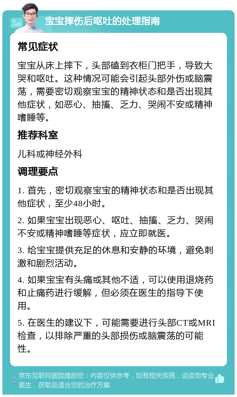 宝宝摔伤后呕吐的处理指南 常见症状 宝宝从床上摔下，头部磕到衣柜门把手，导致大哭和呕吐。这种情况可能会引起头部外伤或脑震荡，需要密切观察宝宝的精神状态和是否出现其他症状，如恶心、抽搐、乏力、哭闹不安或精神嗜睡等。 推荐科室 儿科或神经外科 调理要点 1. 首先，密切观察宝宝的精神状态和是否出现其他症状，至少48小时。 2. 如果宝宝出现恶心、呕吐、抽搐、乏力、哭闹不安或精神嗜睡等症状，应立即就医。 3. 给宝宝提供充足的休息和安静的环境，避免刺激和剧烈活动。 4. 如果宝宝有头痛或其他不适，可以使用退烧药和止痛药进行缓解，但必须在医生的指导下使用。 5. 在医生的建议下，可能需要进行头部CT或MRI检查，以排除严重的头部损伤或脑震荡的可能性。