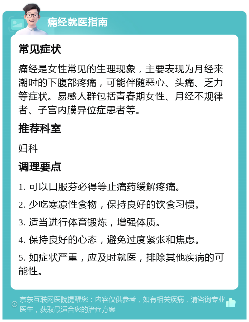 痛经就医指南 常见症状 痛经是女性常见的生理现象，主要表现为月经来潮时的下腹部疼痛，可能伴随恶心、头痛、乏力等症状。易感人群包括青春期女性、月经不规律者、子宫内膜异位症患者等。 推荐科室 妇科 调理要点 1. 可以口服芬必得等止痛药缓解疼痛。 2. 少吃寒凉性食物，保持良好的饮食习惯。 3. 适当进行体育锻炼，增强体质。 4. 保持良好的心态，避免过度紧张和焦虑。 5. 如症状严重，应及时就医，排除其他疾病的可能性。