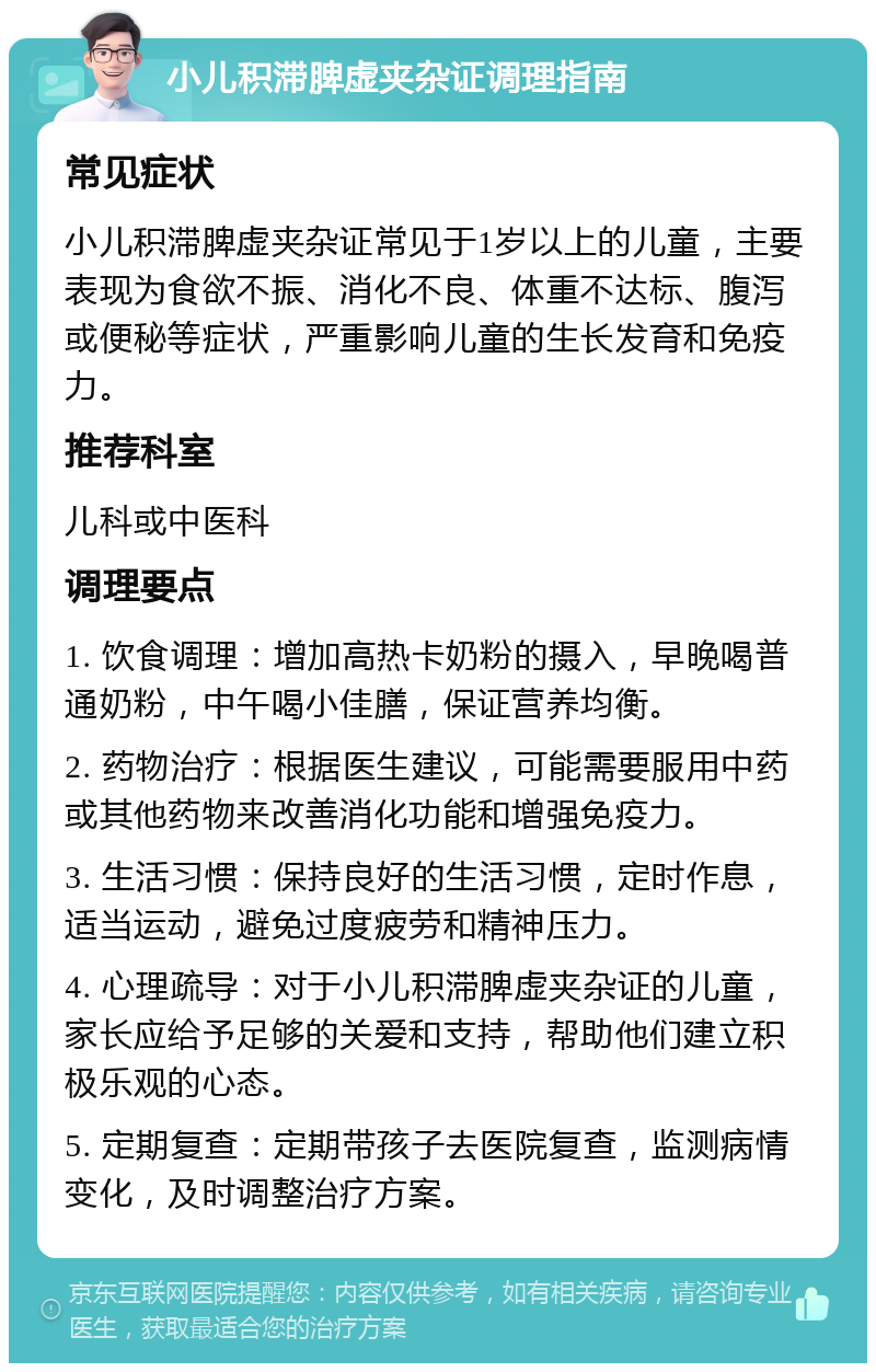 小儿积滞脾虚夹杂证调理指南 常见症状 小儿积滞脾虚夹杂证常见于1岁以上的儿童，主要表现为食欲不振、消化不良、体重不达标、腹泻或便秘等症状，严重影响儿童的生长发育和免疫力。 推荐科室 儿科或中医科 调理要点 1. 饮食调理：增加高热卡奶粉的摄入，早晚喝普通奶粉，中午喝小佳膳，保证营养均衡。 2. 药物治疗：根据医生建议，可能需要服用中药或其他药物来改善消化功能和增强免疫力。 3. 生活习惯：保持良好的生活习惯，定时作息，适当运动，避免过度疲劳和精神压力。 4. 心理疏导：对于小儿积滞脾虚夹杂证的儿童，家长应给予足够的关爱和支持，帮助他们建立积极乐观的心态。 5. 定期复查：定期带孩子去医院复查，监测病情变化，及时调整治疗方案。