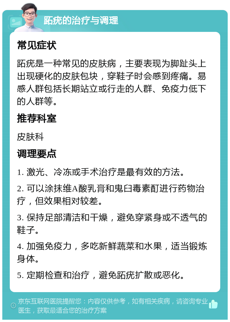 跖疣的治疗与调理 常见症状 跖疣是一种常见的皮肤病，主要表现为脚趾头上出现硬化的皮肤包块，穿鞋子时会感到疼痛。易感人群包括长期站立或行走的人群、免疫力低下的人群等。 推荐科室 皮肤科 调理要点 1. 激光、冷冻或手术治疗是最有效的方法。 2. 可以涂抹维A酸乳膏和鬼臼毒素酊进行药物治疗，但效果相对较差。 3. 保持足部清洁和干燥，避免穿紧身或不透气的鞋子。 4. 加强免疫力，多吃新鲜蔬菜和水果，适当锻炼身体。 5. 定期检查和治疗，避免跖疣扩散或恶化。