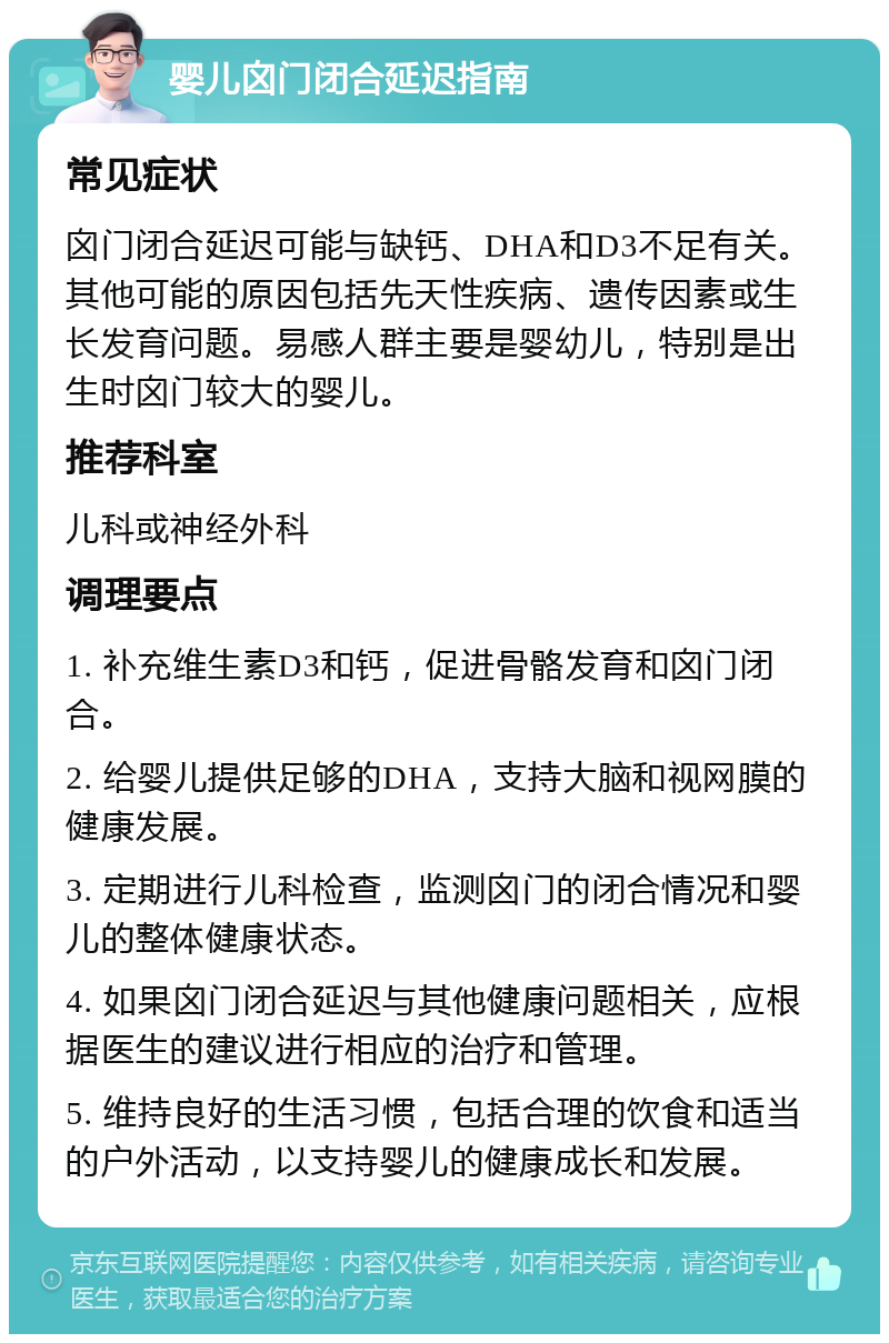 婴儿囟门闭合延迟指南 常见症状 囟门闭合延迟可能与缺钙、DHA和D3不足有关。其他可能的原因包括先天性疾病、遗传因素或生长发育问题。易感人群主要是婴幼儿，特别是出生时囟门较大的婴儿。 推荐科室 儿科或神经外科 调理要点 1. 补充维生素D3和钙，促进骨骼发育和囟门闭合。 2. 给婴儿提供足够的DHA，支持大脑和视网膜的健康发展。 3. 定期进行儿科检查，监测囟门的闭合情况和婴儿的整体健康状态。 4. 如果囟门闭合延迟与其他健康问题相关，应根据医生的建议进行相应的治疗和管理。 5. 维持良好的生活习惯，包括合理的饮食和适当的户外活动，以支持婴儿的健康成长和发展。