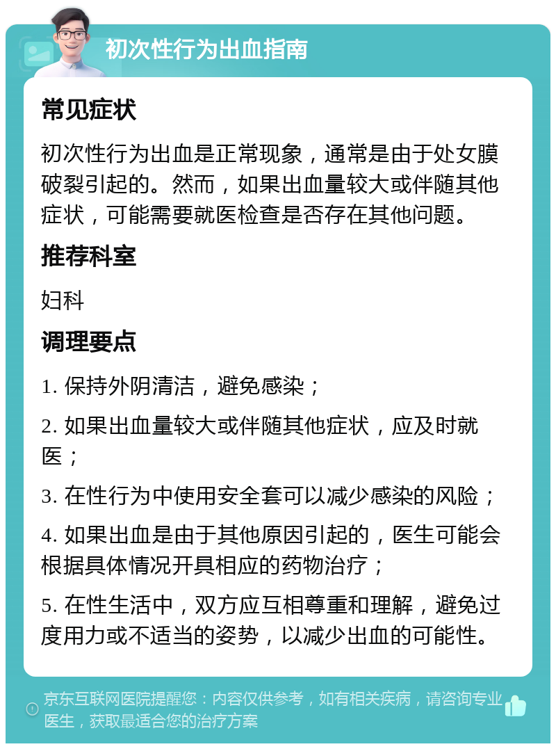 初次性行为出血指南 常见症状 初次性行为出血是正常现象，通常是由于处女膜破裂引起的。然而，如果出血量较大或伴随其他症状，可能需要就医检查是否存在其他问题。 推荐科室 妇科 调理要点 1. 保持外阴清洁，避免感染； 2. 如果出血量较大或伴随其他症状，应及时就医； 3. 在性行为中使用安全套可以减少感染的风险； 4. 如果出血是由于其他原因引起的，医生可能会根据具体情况开具相应的药物治疗； 5. 在性生活中，双方应互相尊重和理解，避免过度用力或不适当的姿势，以减少出血的可能性。