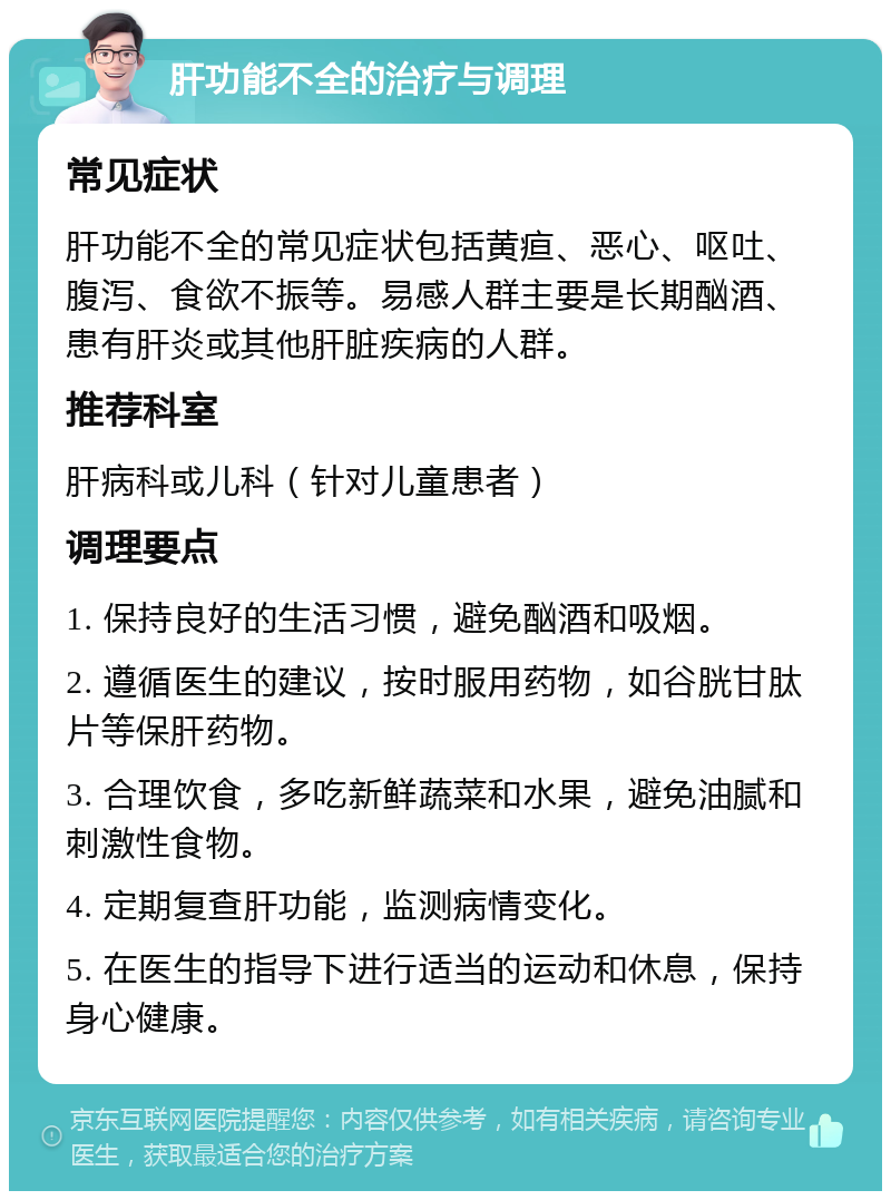 肝功能不全的治疗与调理 常见症状 肝功能不全的常见症状包括黄疸、恶心、呕吐、腹泻、食欲不振等。易感人群主要是长期酗酒、患有肝炎或其他肝脏疾病的人群。 推荐科室 肝病科或儿科（针对儿童患者） 调理要点 1. 保持良好的生活习惯，避免酗酒和吸烟。 2. 遵循医生的建议，按时服用药物，如谷胱甘肽片等保肝药物。 3. 合理饮食，多吃新鲜蔬菜和水果，避免油腻和刺激性食物。 4. 定期复查肝功能，监测病情变化。 5. 在医生的指导下进行适当的运动和休息，保持身心健康。