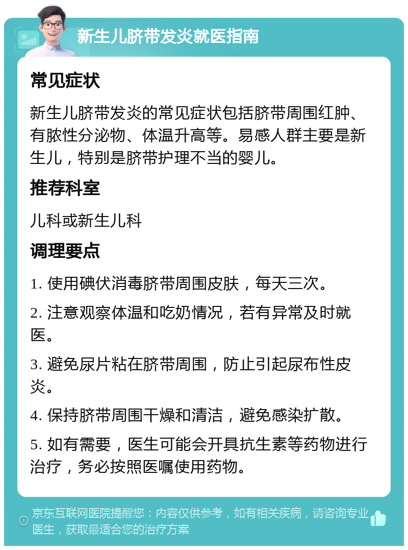 新生儿脐带发炎就医指南 常见症状 新生儿脐带发炎的常见症状包括脐带周围红肿、有脓性分泌物、体温升高等。易感人群主要是新生儿，特别是脐带护理不当的婴儿。 推荐科室 儿科或新生儿科 调理要点 1. 使用碘伏消毒脐带周围皮肤，每天三次。 2. 注意观察体温和吃奶情况，若有异常及时就医。 3. 避免尿片粘在脐带周围，防止引起尿布性皮炎。 4. 保持脐带周围干燥和清洁，避免感染扩散。 5. 如有需要，医生可能会开具抗生素等药物进行治疗，务必按照医嘱使用药物。