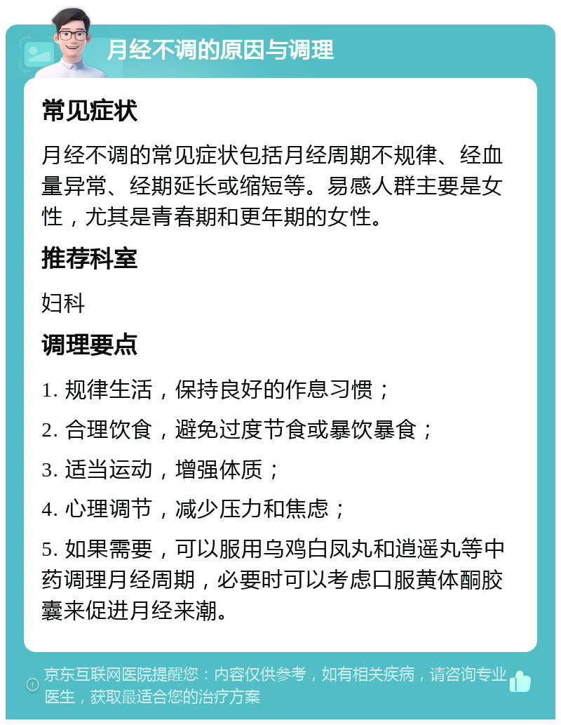 月经不调的原因与调理 常见症状 月经不调的常见症状包括月经周期不规律、经血量异常、经期延长或缩短等。易感人群主要是女性，尤其是青春期和更年期的女性。 推荐科室 妇科 调理要点 1. 规律生活，保持良好的作息习惯； 2. 合理饮食，避免过度节食或暴饮暴食； 3. 适当运动，增强体质； 4. 心理调节，减少压力和焦虑； 5. 如果需要，可以服用乌鸡白凤丸和逍遥丸等中药调理月经周期，必要时可以考虑口服黄体酮胶囊来促进月经来潮。