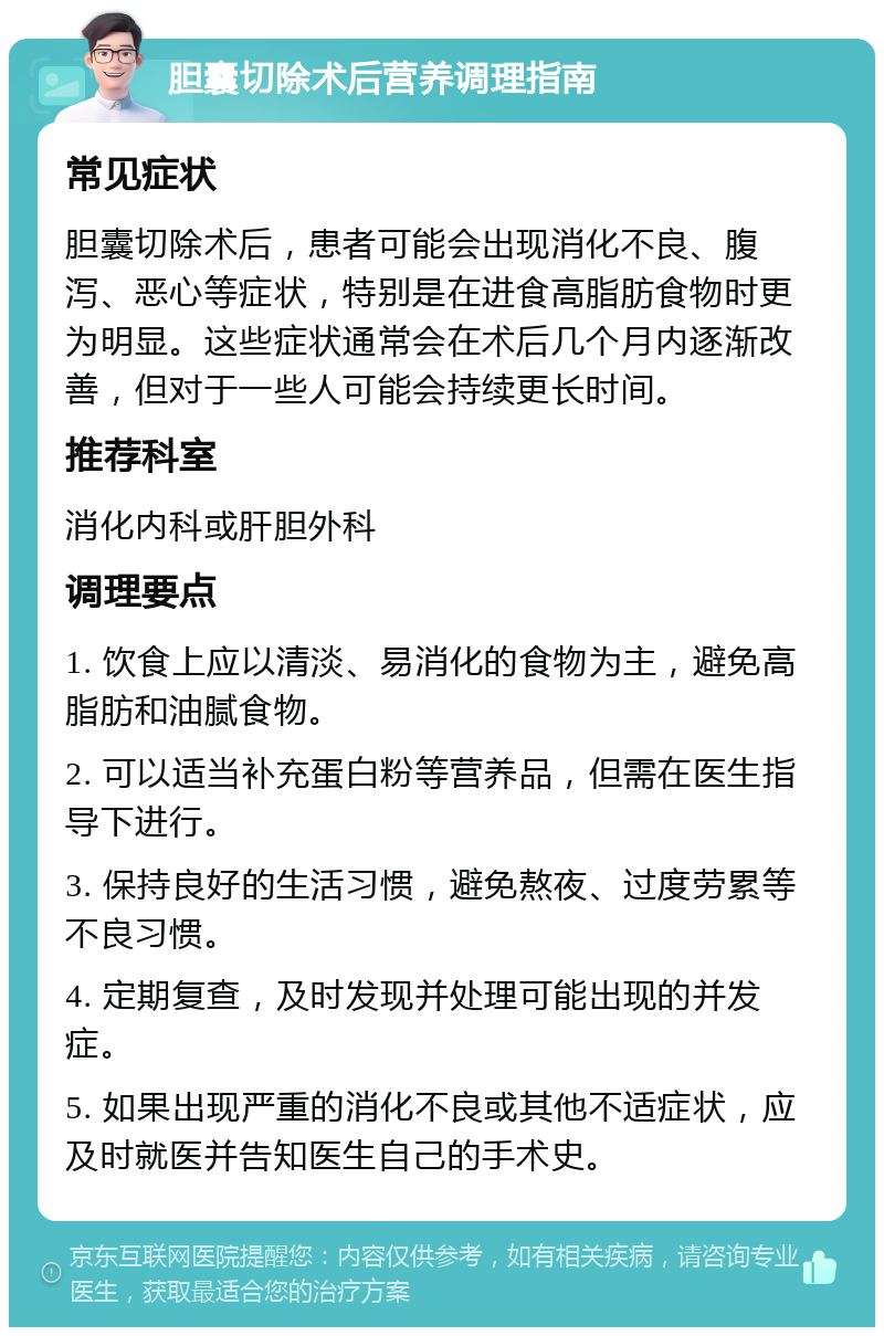 胆囊切除术后营养调理指南 常见症状 胆囊切除术后，患者可能会出现消化不良、腹泻、恶心等症状，特别是在进食高脂肪食物时更为明显。这些症状通常会在术后几个月内逐渐改善，但对于一些人可能会持续更长时间。 推荐科室 消化内科或肝胆外科 调理要点 1. 饮食上应以清淡、易消化的食物为主，避免高脂肪和油腻食物。 2. 可以适当补充蛋白粉等营养品，但需在医生指导下进行。 3. 保持良好的生活习惯，避免熬夜、过度劳累等不良习惯。 4. 定期复查，及时发现并处理可能出现的并发症。 5. 如果出现严重的消化不良或其他不适症状，应及时就医并告知医生自己的手术史。