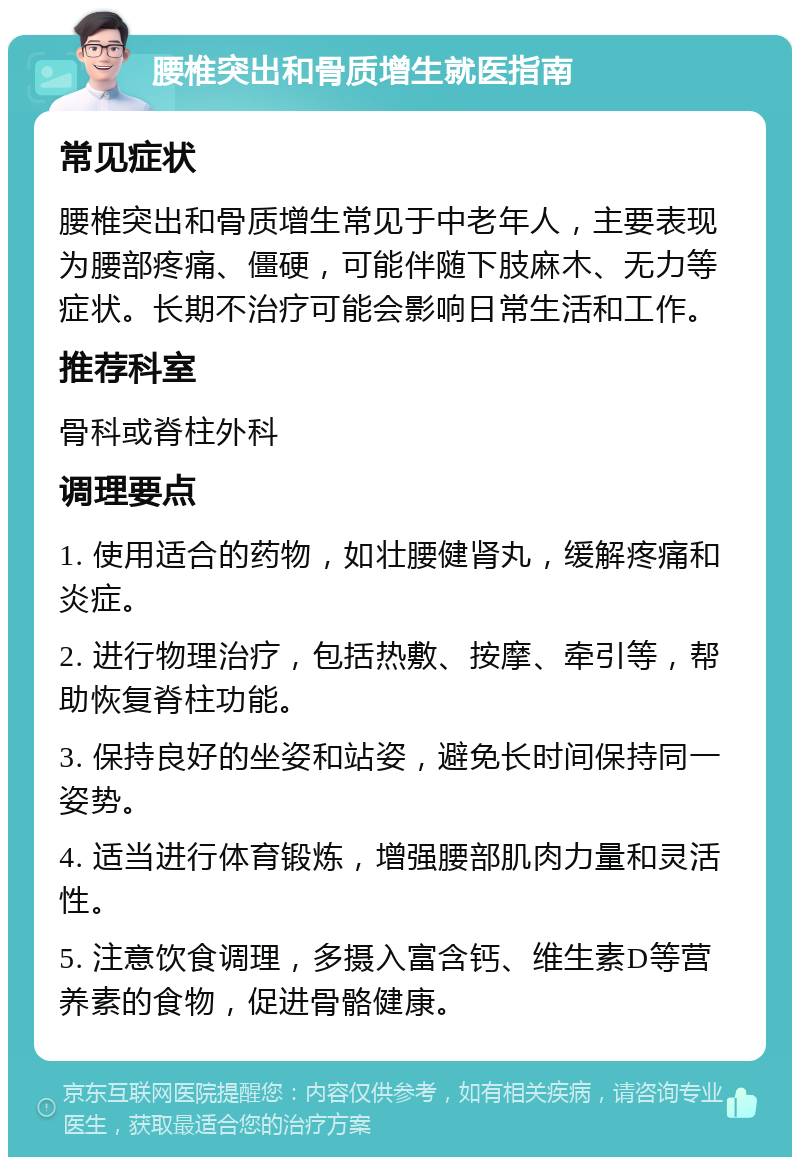 腰椎突出和骨质增生就医指南 常见症状 腰椎突出和骨质增生常见于中老年人，主要表现为腰部疼痛、僵硬，可能伴随下肢麻木、无力等症状。长期不治疗可能会影响日常生活和工作。 推荐科室 骨科或脊柱外科 调理要点 1. 使用适合的药物，如壮腰健肾丸，缓解疼痛和炎症。 2. 进行物理治疗，包括热敷、按摩、牵引等，帮助恢复脊柱功能。 3. 保持良好的坐姿和站姿，避免长时间保持同一姿势。 4. 适当进行体育锻炼，增强腰部肌肉力量和灵活性。 5. 注意饮食调理，多摄入富含钙、维生素D等营养素的食物，促进骨骼健康。