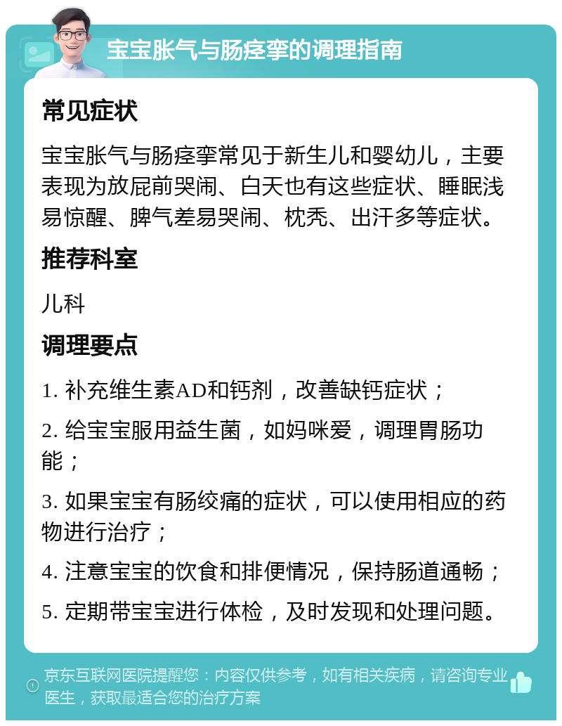 宝宝胀气与肠痉挛的调理指南 常见症状 宝宝胀气与肠痉挛常见于新生儿和婴幼儿，主要表现为放屁前哭闹、白天也有这些症状、睡眠浅易惊醒、脾气差易哭闹、枕秃、出汗多等症状。 推荐科室 儿科 调理要点 1. 补充维生素AD和钙剂，改善缺钙症状； 2. 给宝宝服用益生菌，如妈咪爱，调理胃肠功能； 3. 如果宝宝有肠绞痛的症状，可以使用相应的药物进行治疗； 4. 注意宝宝的饮食和排便情况，保持肠道通畅； 5. 定期带宝宝进行体检，及时发现和处理问题。