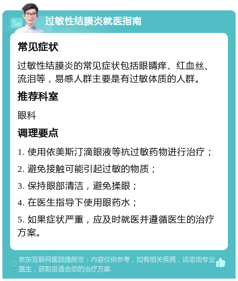 过敏性结膜炎就医指南 常见症状 过敏性结膜炎的常见症状包括眼睛痒、红血丝、流泪等，易感人群主要是有过敏体质的人群。 推荐科室 眼科 调理要点 1. 使用依美斯汀滴眼液等抗过敏药物进行治疗； 2. 避免接触可能引起过敏的物质； 3. 保持眼部清洁，避免揉眼； 4. 在医生指导下使用眼药水； 5. 如果症状严重，应及时就医并遵循医生的治疗方案。