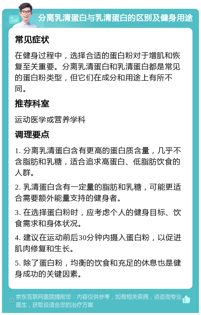 分离乳清蛋白与乳清蛋白的区别及健身用途 常见症状 在健身过程中，选择合适的蛋白粉对于增肌和恢复至关重要。分离乳清蛋白和乳清蛋白都是常见的蛋白粉类型，但它们在成分和用途上有所不同。 推荐科室 运动医学或营养学科 调理要点 1. 分离乳清蛋白含有更高的蛋白质含量，几乎不含脂肪和乳糖，适合追求高蛋白、低脂肪饮食的人群。 2. 乳清蛋白含有一定量的脂肪和乳糖，可能更适合需要额外能量支持的健身者。 3. 在选择蛋白粉时，应考虑个人的健身目标、饮食需求和身体状况。 4. 建议在运动前后30分钟内摄入蛋白粉，以促进肌肉修复和生长。 5. 除了蛋白粉，均衡的饮食和充足的休息也是健身成功的关键因素。