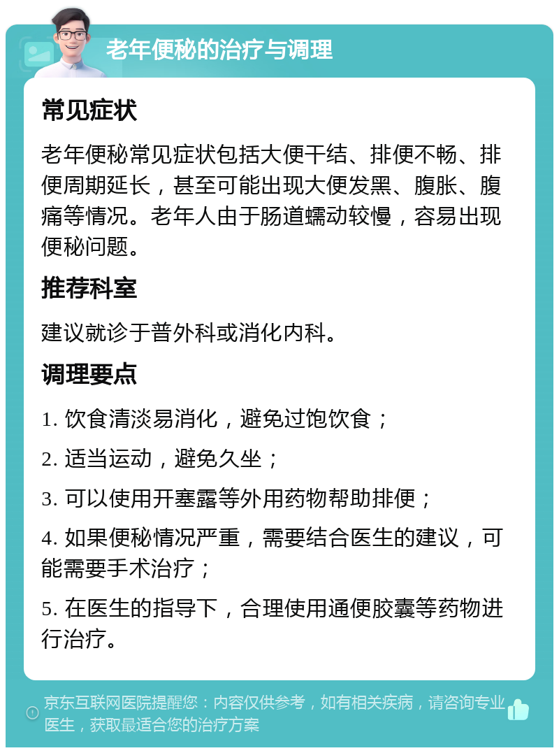 老年便秘的治疗与调理 常见症状 老年便秘常见症状包括大便干结、排便不畅、排便周期延长，甚至可能出现大便发黑、腹胀、腹痛等情况。老年人由于肠道蠕动较慢，容易出现便秘问题。 推荐科室 建议就诊于普外科或消化内科。 调理要点 1. 饮食清淡易消化，避免过饱饮食； 2. 适当运动，避免久坐； 3. 可以使用开塞露等外用药物帮助排便； 4. 如果便秘情况严重，需要结合医生的建议，可能需要手术治疗； 5. 在医生的指导下，合理使用通便胶囊等药物进行治疗。