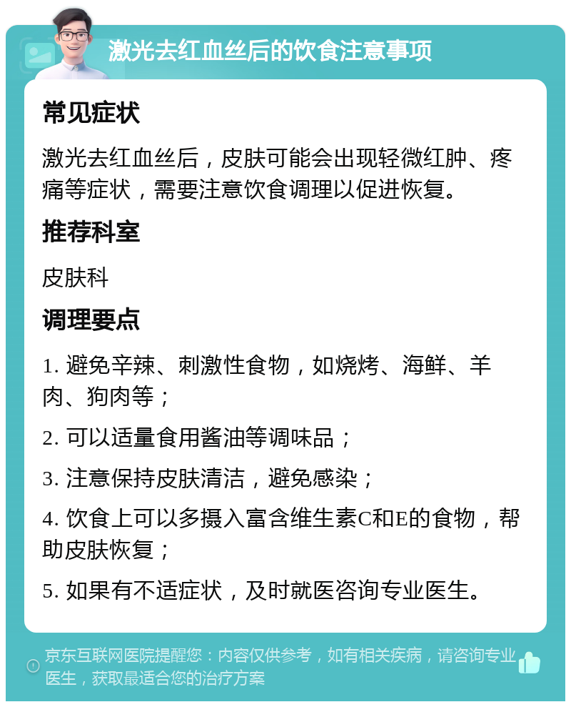 激光去红血丝后的饮食注意事项 常见症状 激光去红血丝后，皮肤可能会出现轻微红肿、疼痛等症状，需要注意饮食调理以促进恢复。 推荐科室 皮肤科 调理要点 1. 避免辛辣、刺激性食物，如烧烤、海鲜、羊肉、狗肉等； 2. 可以适量食用酱油等调味品； 3. 注意保持皮肤清洁，避免感染； 4. 饮食上可以多摄入富含维生素C和E的食物，帮助皮肤恢复； 5. 如果有不适症状，及时就医咨询专业医生。