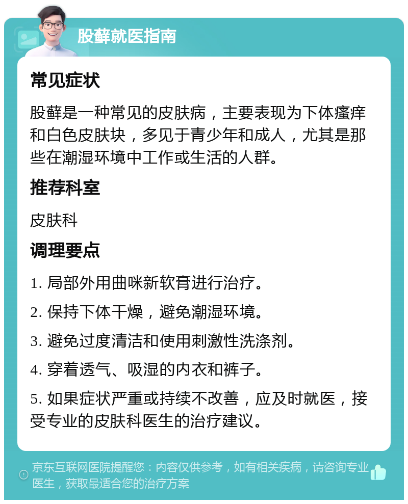 股藓就医指南 常见症状 股藓是一种常见的皮肤病，主要表现为下体瘙痒和白色皮肤块，多见于青少年和成人，尤其是那些在潮湿环境中工作或生活的人群。 推荐科室 皮肤科 调理要点 1. 局部外用曲咪新软膏进行治疗。 2. 保持下体干燥，避免潮湿环境。 3. 避免过度清洁和使用刺激性洗涤剂。 4. 穿着透气、吸湿的内衣和裤子。 5. 如果症状严重或持续不改善，应及时就医，接受专业的皮肤科医生的治疗建议。