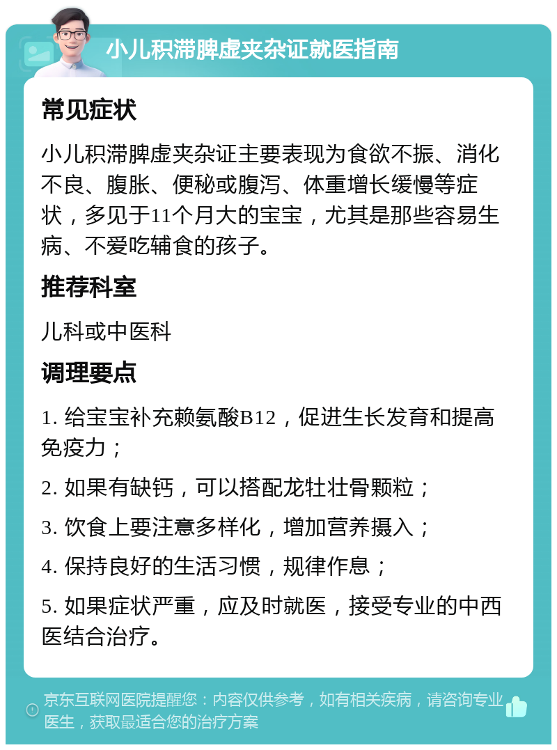 小儿积滞脾虚夹杂证就医指南 常见症状 小儿积滞脾虚夹杂证主要表现为食欲不振、消化不良、腹胀、便秘或腹泻、体重增长缓慢等症状，多见于11个月大的宝宝，尤其是那些容易生病、不爱吃辅食的孩子。 推荐科室 儿科或中医科 调理要点 1. 给宝宝补充赖氨酸B12，促进生长发育和提高免疫力； 2. 如果有缺钙，可以搭配龙牡壮骨颗粒； 3. 饮食上要注意多样化，增加营养摄入； 4. 保持良好的生活习惯，规律作息； 5. 如果症状严重，应及时就医，接受专业的中西医结合治疗。