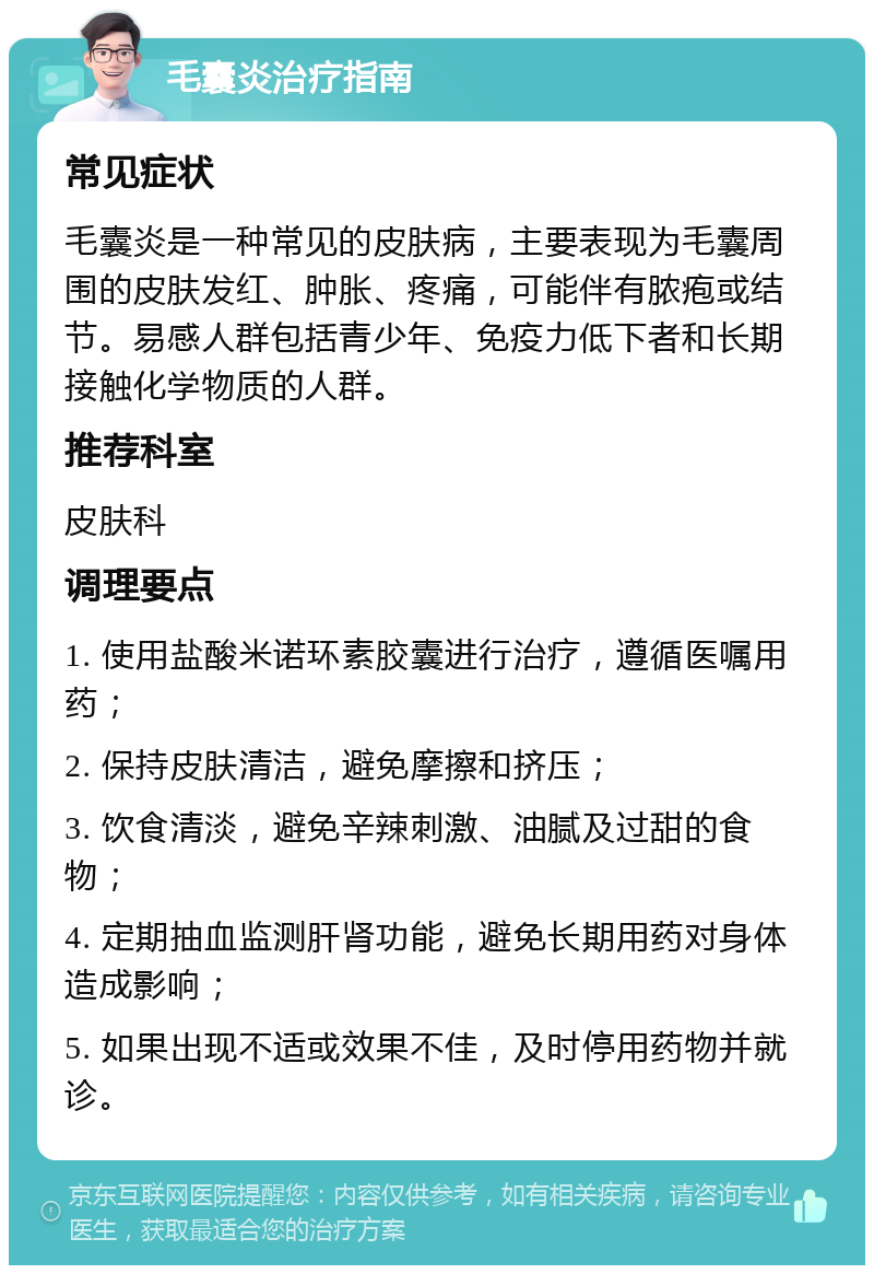 毛囊炎治疗指南 常见症状 毛囊炎是一种常见的皮肤病，主要表现为毛囊周围的皮肤发红、肿胀、疼痛，可能伴有脓疱或结节。易感人群包括青少年、免疫力低下者和长期接触化学物质的人群。 推荐科室 皮肤科 调理要点 1. 使用盐酸米诺环素胶囊进行治疗，遵循医嘱用药； 2. 保持皮肤清洁，避免摩擦和挤压； 3. 饮食清淡，避免辛辣刺激、油腻及过甜的食物； 4. 定期抽血监测肝肾功能，避免长期用药对身体造成影响； 5. 如果出现不适或效果不佳，及时停用药物并就诊。