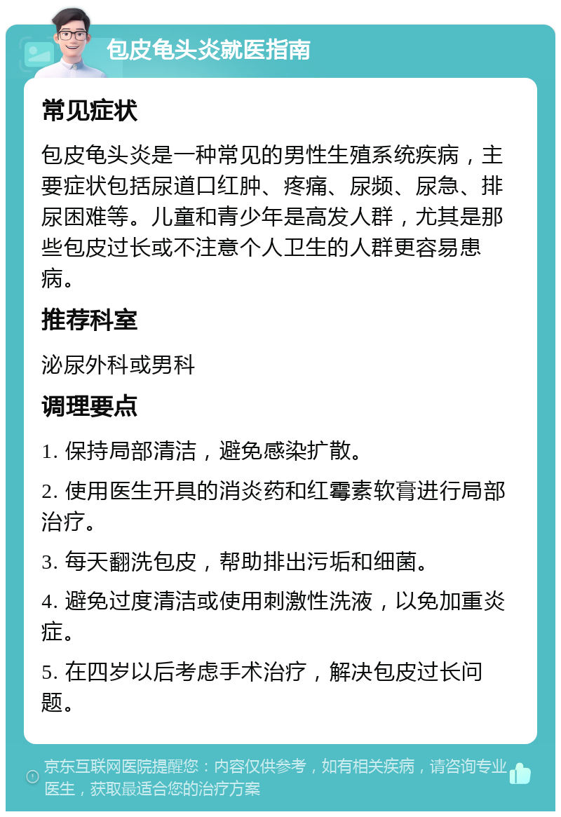 包皮龟头炎就医指南 常见症状 包皮龟头炎是一种常见的男性生殖系统疾病，主要症状包括尿道口红肿、疼痛、尿频、尿急、排尿困难等。儿童和青少年是高发人群，尤其是那些包皮过长或不注意个人卫生的人群更容易患病。 推荐科室 泌尿外科或男科 调理要点 1. 保持局部清洁，避免感染扩散。 2. 使用医生开具的消炎药和红霉素软膏进行局部治疗。 3. 每天翻洗包皮，帮助排出污垢和细菌。 4. 避免过度清洁或使用刺激性洗液，以免加重炎症。 5. 在四岁以后考虑手术治疗，解决包皮过长问题。