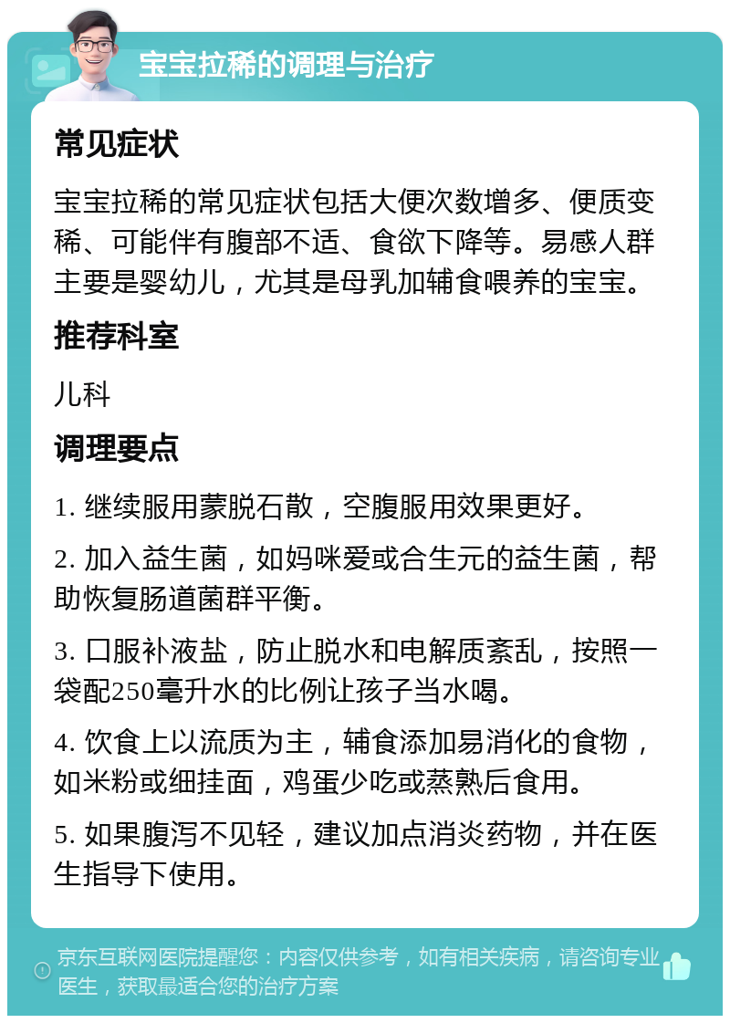 宝宝拉稀的调理与治疗 常见症状 宝宝拉稀的常见症状包括大便次数增多、便质变稀、可能伴有腹部不适、食欲下降等。易感人群主要是婴幼儿，尤其是母乳加辅食喂养的宝宝。 推荐科室 儿科 调理要点 1. 继续服用蒙脱石散，空腹服用效果更好。 2. 加入益生菌，如妈咪爱或合生元的益生菌，帮助恢复肠道菌群平衡。 3. 口服补液盐，防止脱水和电解质紊乱，按照一袋配250毫升水的比例让孩子当水喝。 4. 饮食上以流质为主，辅食添加易消化的食物，如米粉或细挂面，鸡蛋少吃或蒸熟后食用。 5. 如果腹泻不见轻，建议加点消炎药物，并在医生指导下使用。