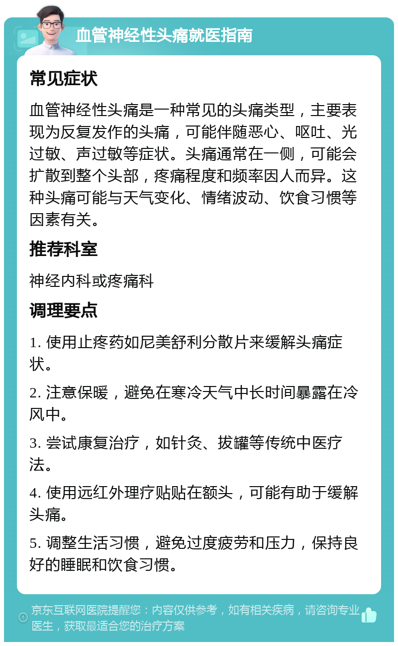 血管神经性头痛就医指南 常见症状 血管神经性头痛是一种常见的头痛类型，主要表现为反复发作的头痛，可能伴随恶心、呕吐、光过敏、声过敏等症状。头痛通常在一侧，可能会扩散到整个头部，疼痛程度和频率因人而异。这种头痛可能与天气变化、情绪波动、饮食习惯等因素有关。 推荐科室 神经内科或疼痛科 调理要点 1. 使用止疼药如尼美舒利分散片来缓解头痛症状。 2. 注意保暖，避免在寒冷天气中长时间暴露在冷风中。 3. 尝试康复治疗，如针灸、拔罐等传统中医疗法。 4. 使用远红外理疗贴贴在额头，可能有助于缓解头痛。 5. 调整生活习惯，避免过度疲劳和压力，保持良好的睡眠和饮食习惯。