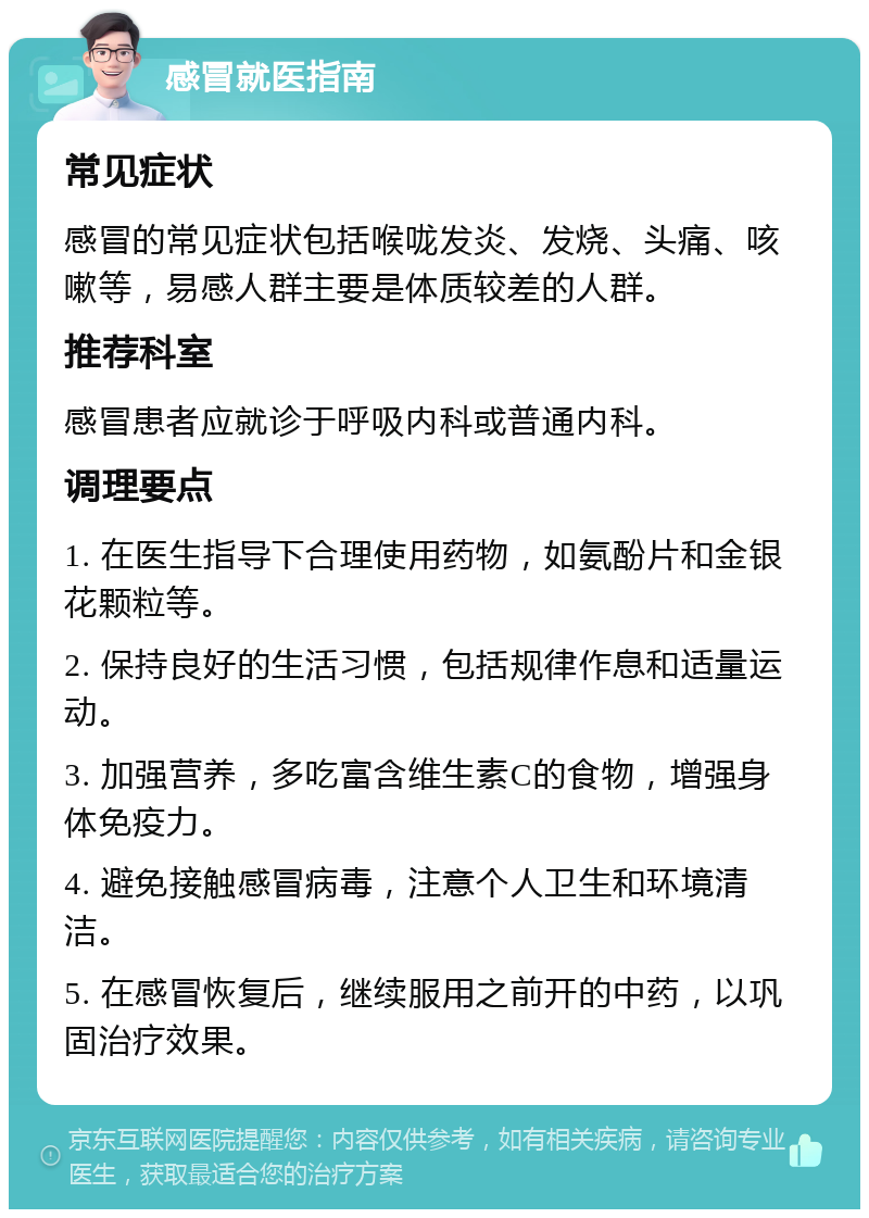 感冒就医指南 常见症状 感冒的常见症状包括喉咙发炎、发烧、头痛、咳嗽等，易感人群主要是体质较差的人群。 推荐科室 感冒患者应就诊于呼吸内科或普通内科。 调理要点 1. 在医生指导下合理使用药物，如氨酚片和金银花颗粒等。 2. 保持良好的生活习惯，包括规律作息和适量运动。 3. 加强营养，多吃富含维生素C的食物，增强身体免疫力。 4. 避免接触感冒病毒，注意个人卫生和环境清洁。 5. 在感冒恢复后，继续服用之前开的中药，以巩固治疗效果。