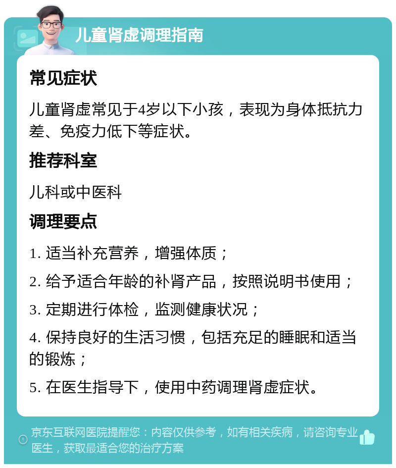 儿童肾虚调理指南 常见症状 儿童肾虚常见于4岁以下小孩，表现为身体抵抗力差、免疫力低下等症状。 推荐科室 儿科或中医科 调理要点 1. 适当补充营养，增强体质； 2. 给予适合年龄的补肾产品，按照说明书使用； 3. 定期进行体检，监测健康状况； 4. 保持良好的生活习惯，包括充足的睡眠和适当的锻炼； 5. 在医生指导下，使用中药调理肾虚症状。