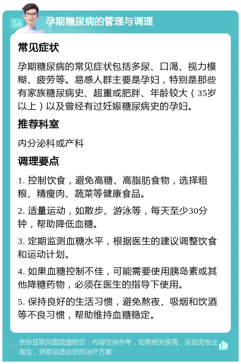 孕期糖尿病的管理与调理 常见症状 孕期糖尿病的常见症状包括多尿、口渴、视力模糊、疲劳等。易感人群主要是孕妇，特别是那些有家族糖尿病史、超重或肥胖、年龄较大（35岁以上）以及曾经有过妊娠糖尿病史的孕妇。 推荐科室 内分泌科或产科 调理要点 1. 控制饮食，避免高糖、高脂肪食物，选择粗粮、精瘦肉、蔬菜等健康食品。 2. 适量运动，如散步、游泳等，每天至少30分钟，帮助降低血糖。 3. 定期监测血糖水平，根据医生的建议调整饮食和运动计划。 4. 如果血糖控制不佳，可能需要使用胰岛素或其他降糖药物，必须在医生的指导下使用。 5. 保持良好的生活习惯，避免熬夜、吸烟和饮酒等不良习惯，帮助维持血糖稳定。