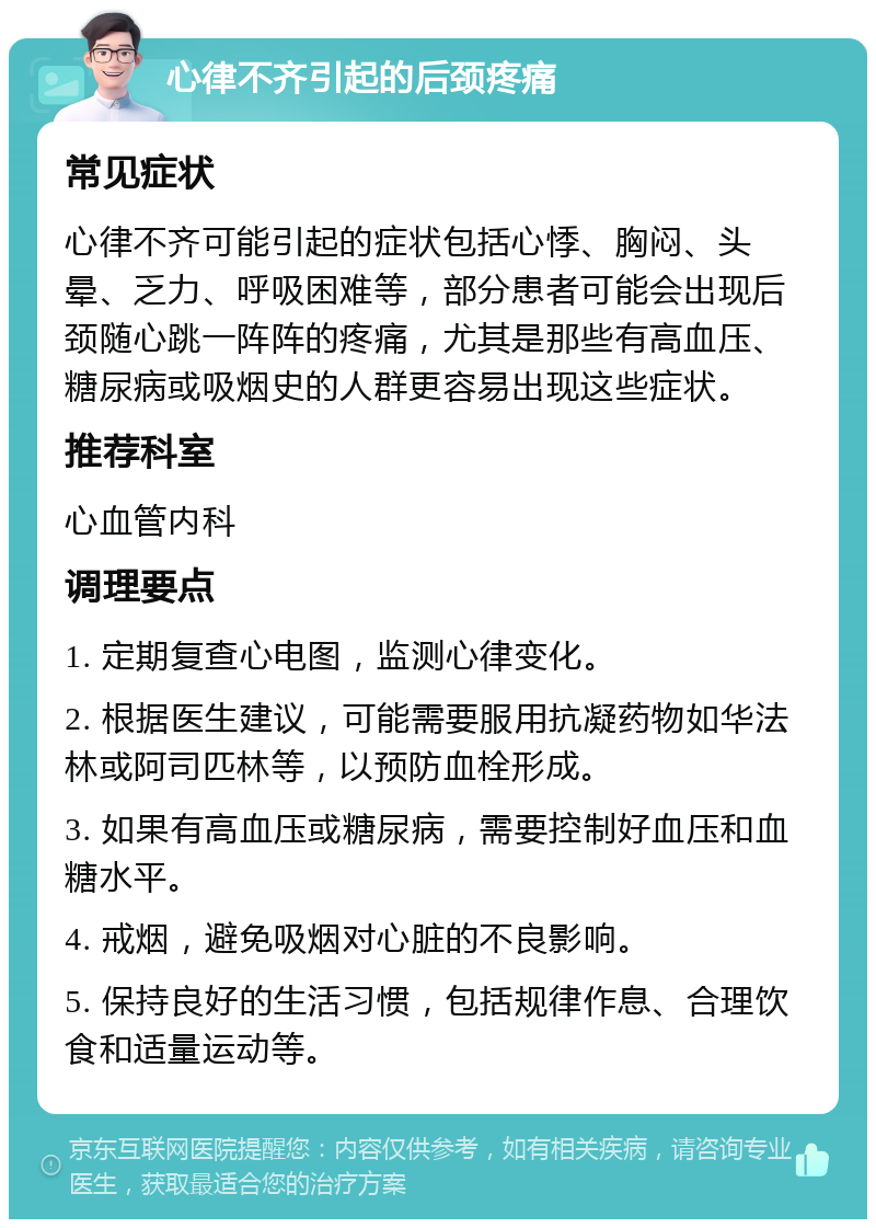 心律不齐引起的后颈疼痛 常见症状 心律不齐可能引起的症状包括心悸、胸闷、头晕、乏力、呼吸困难等，部分患者可能会出现后颈随心跳一阵阵的疼痛，尤其是那些有高血压、糖尿病或吸烟史的人群更容易出现这些症状。 推荐科室 心血管内科 调理要点 1. 定期复查心电图，监测心律变化。 2. 根据医生建议，可能需要服用抗凝药物如华法林或阿司匹林等，以预防血栓形成。 3. 如果有高血压或糖尿病，需要控制好血压和血糖水平。 4. 戒烟，避免吸烟对心脏的不良影响。 5. 保持良好的生活习惯，包括规律作息、合理饮食和适量运动等。