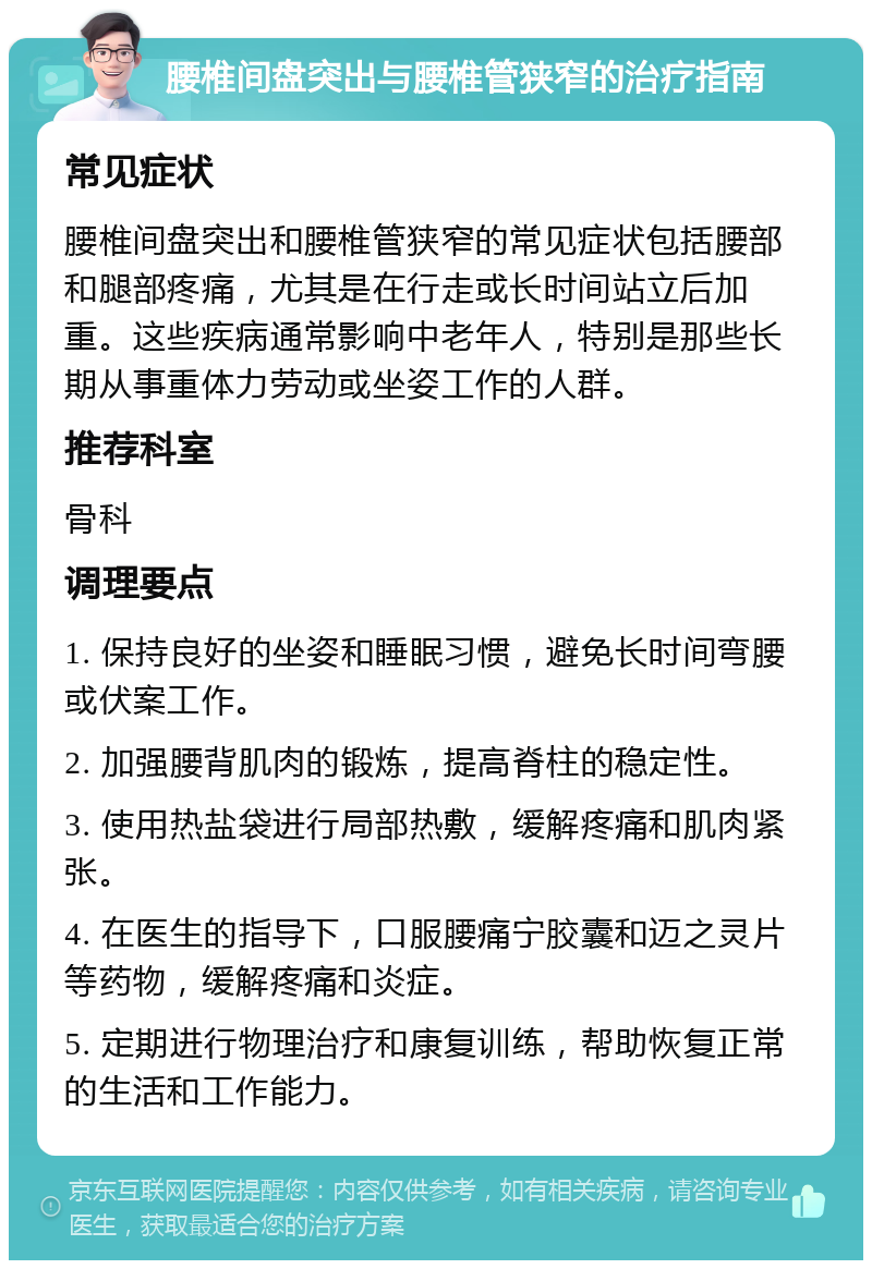 腰椎间盘突出与腰椎管狭窄的治疗指南 常见症状 腰椎间盘突出和腰椎管狭窄的常见症状包括腰部和腿部疼痛，尤其是在行走或长时间站立后加重。这些疾病通常影响中老年人，特别是那些长期从事重体力劳动或坐姿工作的人群。 推荐科室 骨科 调理要点 1. 保持良好的坐姿和睡眠习惯，避免长时间弯腰或伏案工作。 2. 加强腰背肌肉的锻炼，提高脊柱的稳定性。 3. 使用热盐袋进行局部热敷，缓解疼痛和肌肉紧张。 4. 在医生的指导下，口服腰痛宁胶囊和迈之灵片等药物，缓解疼痛和炎症。 5. 定期进行物理治疗和康复训练，帮助恢复正常的生活和工作能力。