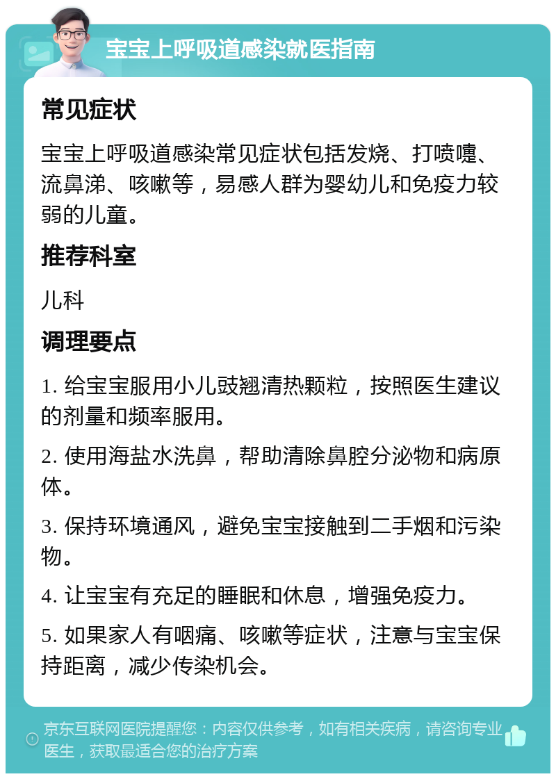 宝宝上呼吸道感染就医指南 常见症状 宝宝上呼吸道感染常见症状包括发烧、打喷嚏、流鼻涕、咳嗽等，易感人群为婴幼儿和免疫力较弱的儿童。 推荐科室 儿科 调理要点 1. 给宝宝服用小儿豉翘清热颗粒，按照医生建议的剂量和频率服用。 2. 使用海盐水洗鼻，帮助清除鼻腔分泌物和病原体。 3. 保持环境通风，避免宝宝接触到二手烟和污染物。 4. 让宝宝有充足的睡眠和休息，增强免疫力。 5. 如果家人有咽痛、咳嗽等症状，注意与宝宝保持距离，减少传染机会。