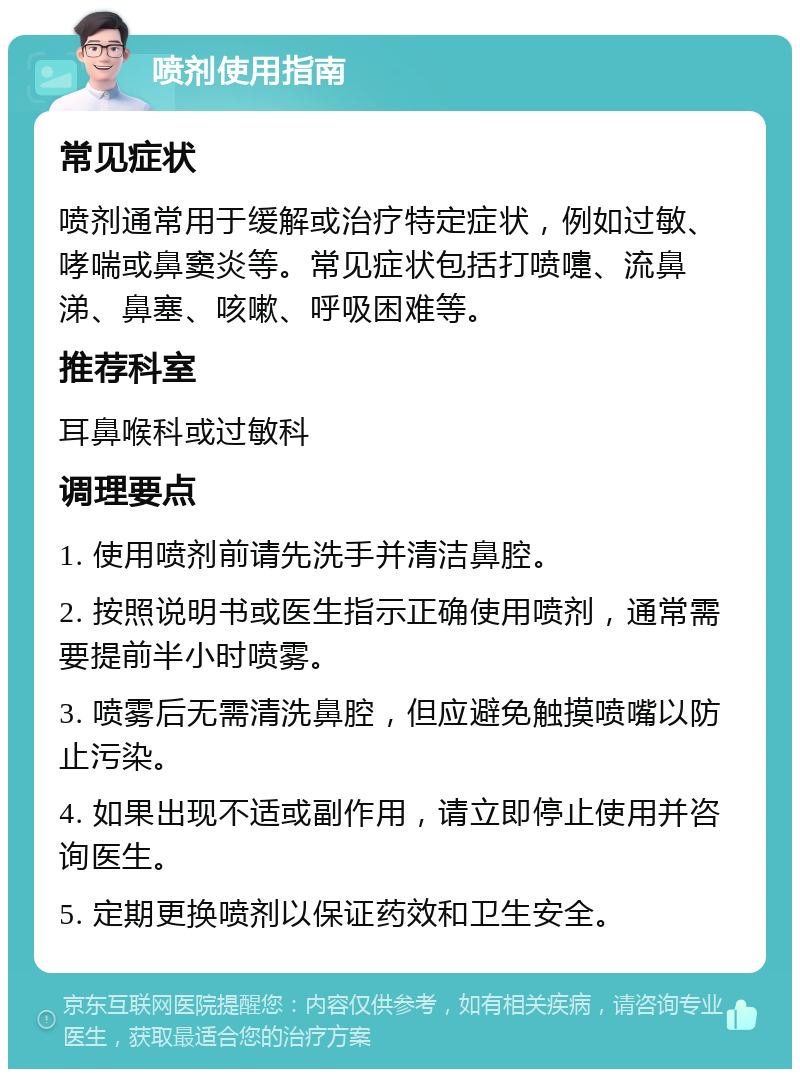 喷剂使用指南 常见症状 喷剂通常用于缓解或治疗特定症状，例如过敏、哮喘或鼻窦炎等。常见症状包括打喷嚏、流鼻涕、鼻塞、咳嗽、呼吸困难等。 推荐科室 耳鼻喉科或过敏科 调理要点 1. 使用喷剂前请先洗手并清洁鼻腔。 2. 按照说明书或医生指示正确使用喷剂，通常需要提前半小时喷雾。 3. 喷雾后无需清洗鼻腔，但应避免触摸喷嘴以防止污染。 4. 如果出现不适或副作用，请立即停止使用并咨询医生。 5. 定期更换喷剂以保证药效和卫生安全。