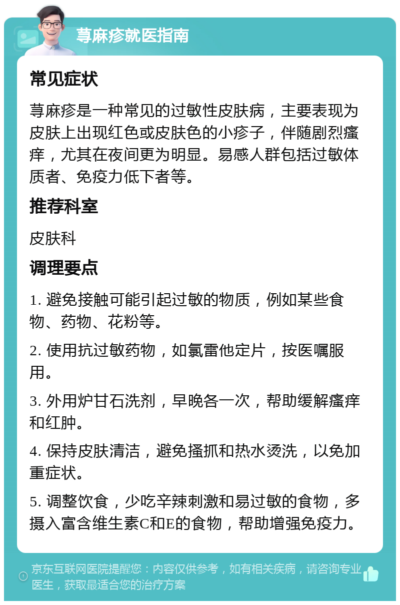 荨麻疹就医指南 常见症状 荨麻疹是一种常见的过敏性皮肤病，主要表现为皮肤上出现红色或皮肤色的小疹子，伴随剧烈瘙痒，尤其在夜间更为明显。易感人群包括过敏体质者、免疫力低下者等。 推荐科室 皮肤科 调理要点 1. 避免接触可能引起过敏的物质，例如某些食物、药物、花粉等。 2. 使用抗过敏药物，如氯雷他定片，按医嘱服用。 3. 外用炉甘石洗剂，早晚各一次，帮助缓解瘙痒和红肿。 4. 保持皮肤清洁，避免搔抓和热水烫洗，以免加重症状。 5. 调整饮食，少吃辛辣刺激和易过敏的食物，多摄入富含维生素C和E的食物，帮助增强免疫力。