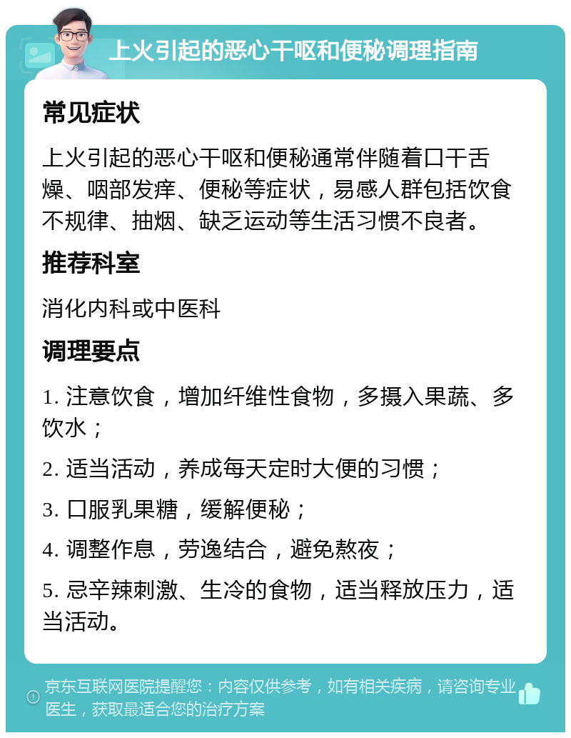 上火引起的恶心干呕和便秘调理指南 常见症状 上火引起的恶心干呕和便秘通常伴随着口干舌燥、咽部发痒、便秘等症状，易感人群包括饮食不规律、抽烟、缺乏运动等生活习惯不良者。 推荐科室 消化内科或中医科 调理要点 1. 注意饮食，增加纤维性食物，多摄入果蔬、多饮水； 2. 适当活动，养成每天定时大便的习惯； 3. 口服乳果糖，缓解便秘； 4. 调整作息，劳逸结合，避免熬夜； 5. 忌辛辣刺激、生冷的食物，适当释放压力，适当活动。