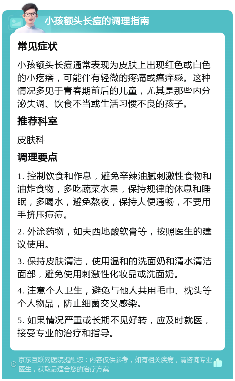 小孩额头长痘的调理指南 常见症状 小孩额头长痘通常表现为皮肤上出现红色或白色的小疙瘩，可能伴有轻微的疼痛或瘙痒感。这种情况多见于青春期前后的儿童，尤其是那些内分泌失调、饮食不当或生活习惯不良的孩子。 推荐科室 皮肤科 调理要点 1. 控制饮食和作息，避免辛辣油腻刺激性食物和油炸食物，多吃蔬菜水果，保持规律的休息和睡眠，多喝水，避免熬夜，保持大便通畅，不要用手挤压痘痘。 2. 外涂药物，如夫西地酸软膏等，按照医生的建议使用。 3. 保持皮肤清洁，使用温和的洗面奶和清水清洁面部，避免使用刺激性化妆品或洗面奶。 4. 注意个人卫生，避免与他人共用毛巾、枕头等个人物品，防止细菌交叉感染。 5. 如果情况严重或长期不见好转，应及时就医，接受专业的治疗和指导。