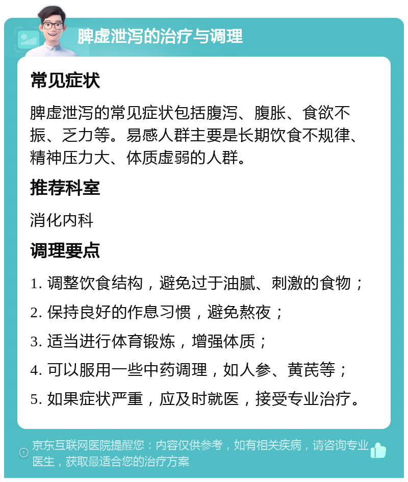 脾虚泄泻的治疗与调理 常见症状 脾虚泄泻的常见症状包括腹泻、腹胀、食欲不振、乏力等。易感人群主要是长期饮食不规律、精神压力大、体质虚弱的人群。 推荐科室 消化内科 调理要点 1. 调整饮食结构，避免过于油腻、刺激的食物； 2. 保持良好的作息习惯，避免熬夜； 3. 适当进行体育锻炼，增强体质； 4. 可以服用一些中药调理，如人参、黄芪等； 5. 如果症状严重，应及时就医，接受专业治疗。