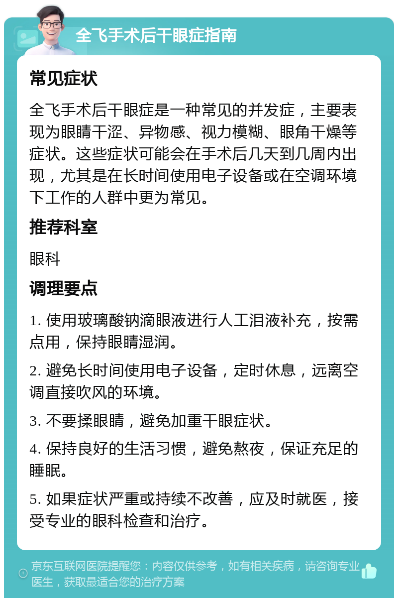 全飞手术后干眼症指南 常见症状 全飞手术后干眼症是一种常见的并发症，主要表现为眼睛干涩、异物感、视力模糊、眼角干燥等症状。这些症状可能会在手术后几天到几周内出现，尤其是在长时间使用电子设备或在空调环境下工作的人群中更为常见。 推荐科室 眼科 调理要点 1. 使用玻璃酸钠滴眼液进行人工泪液补充，按需点用，保持眼睛湿润。 2. 避免长时间使用电子设备，定时休息，远离空调直接吹风的环境。 3. 不要揉眼睛，避免加重干眼症状。 4. 保持良好的生活习惯，避免熬夜，保证充足的睡眠。 5. 如果症状严重或持续不改善，应及时就医，接受专业的眼科检查和治疗。