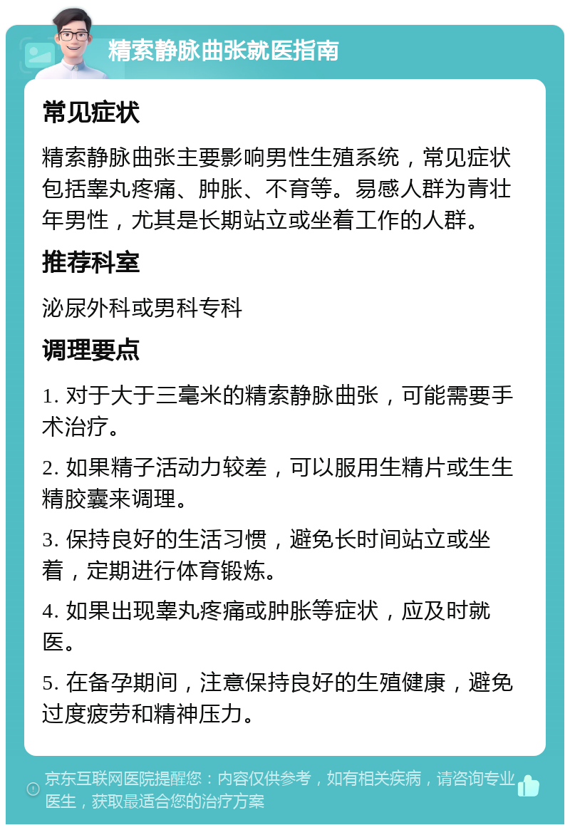 精索静脉曲张就医指南 常见症状 精索静脉曲张主要影响男性生殖系统，常见症状包括睾丸疼痛、肿胀、不育等。易感人群为青壮年男性，尤其是长期站立或坐着工作的人群。 推荐科室 泌尿外科或男科专科 调理要点 1. 对于大于三毫米的精索静脉曲张，可能需要手术治疗。 2. 如果精子活动力较差，可以服用生精片或生生精胶囊来调理。 3. 保持良好的生活习惯，避免长时间站立或坐着，定期进行体育锻炼。 4. 如果出现睾丸疼痛或肿胀等症状，应及时就医。 5. 在备孕期间，注意保持良好的生殖健康，避免过度疲劳和精神压力。