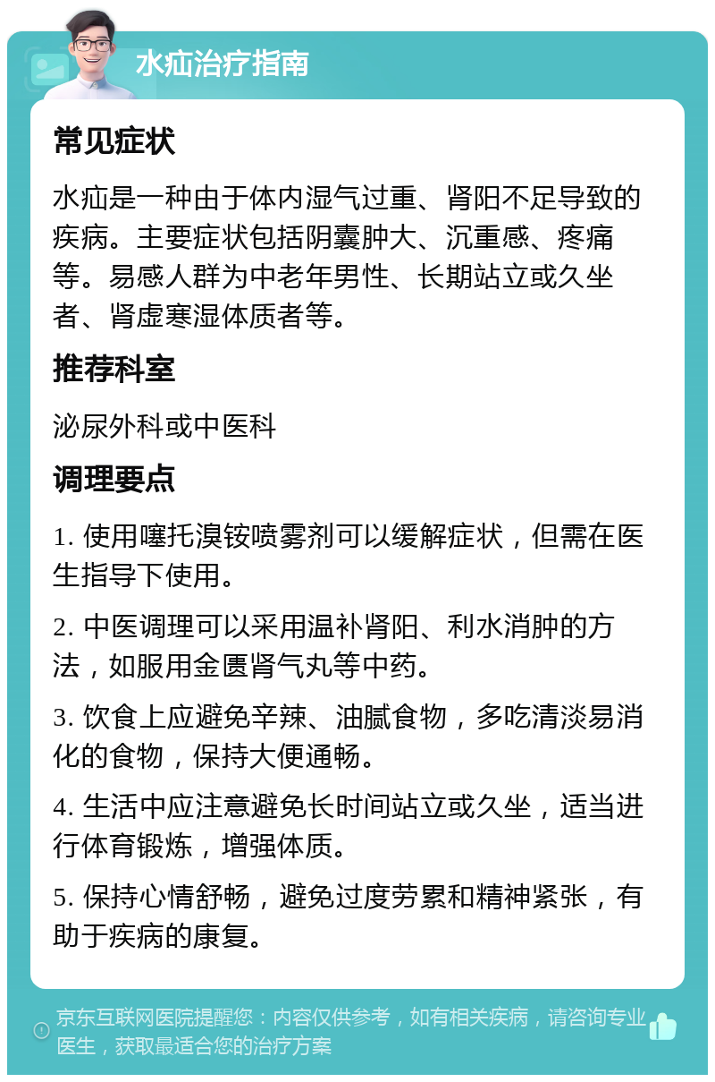 水疝治疗指南 常见症状 水疝是一种由于体内湿气过重、肾阳不足导致的疾病。主要症状包括阴囊肿大、沉重感、疼痛等。易感人群为中老年男性、长期站立或久坐者、肾虚寒湿体质者等。 推荐科室 泌尿外科或中医科 调理要点 1. 使用噻托溴铵喷雾剂可以缓解症状，但需在医生指导下使用。 2. 中医调理可以采用温补肾阳、利水消肿的方法，如服用金匮肾气丸等中药。 3. 饮食上应避免辛辣、油腻食物，多吃清淡易消化的食物，保持大便通畅。 4. 生活中应注意避免长时间站立或久坐，适当进行体育锻炼，增强体质。 5. 保持心情舒畅，避免过度劳累和精神紧张，有助于疾病的康复。