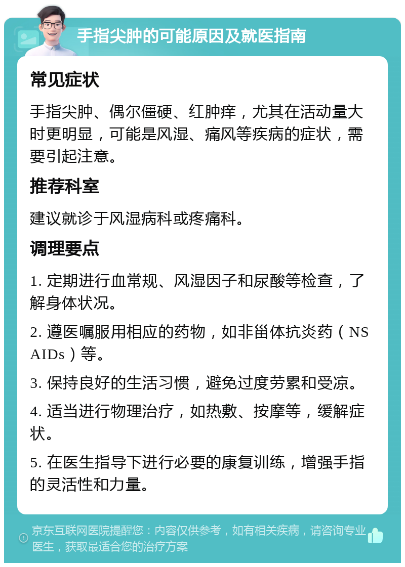 手指尖肿的可能原因及就医指南 常见症状 手指尖肿、偶尔僵硬、红肿痒，尤其在活动量大时更明显，可能是风湿、痛风等疾病的症状，需要引起注意。 推荐科室 建议就诊于风湿病科或疼痛科。 调理要点 1. 定期进行血常规、风湿因子和尿酸等检查，了解身体状况。 2. 遵医嘱服用相应的药物，如非甾体抗炎药（NSAIDs）等。 3. 保持良好的生活习惯，避免过度劳累和受凉。 4. 适当进行物理治疗，如热敷、按摩等，缓解症状。 5. 在医生指导下进行必要的康复训练，增强手指的灵活性和力量。