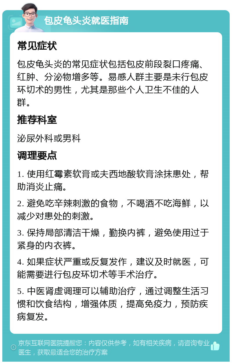 包皮龟头炎就医指南 常见症状 包皮龟头炎的常见症状包括包皮前段裂口疼痛、红肿、分泌物增多等。易感人群主要是未行包皮环切术的男性，尤其是那些个人卫生不佳的人群。 推荐科室 泌尿外科或男科 调理要点 1. 使用红霉素软膏或夫西地酸软膏涂抹患处，帮助消炎止痛。 2. 避免吃辛辣刺激的食物，不喝酒不吃海鲜，以减少对患处的刺激。 3. 保持局部清洁干燥，勤换内裤，避免使用过于紧身的内衣裤。 4. 如果症状严重或反复发作，建议及时就医，可能需要进行包皮环切术等手术治疗。 5. 中医肾虚调理可以辅助治疗，通过调整生活习惯和饮食结构，增强体质，提高免疫力，预防疾病复发。