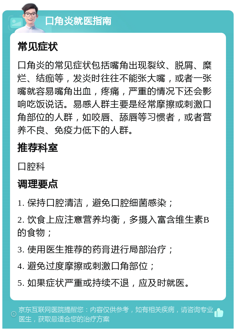 口角炎就医指南 常见症状 口角炎的常见症状包括嘴角出现裂纹、脱屑、糜烂、结痂等，发炎时往往不能张大嘴，或者一张嘴就容易嘴角出血，疼痛，严重的情况下还会影响吃饭说话。易感人群主要是经常摩擦或刺激口角部位的人群，如咬唇、舔唇等习惯者，或者营养不良、免疫力低下的人群。 推荐科室 口腔科 调理要点 1. 保持口腔清洁，避免口腔细菌感染； 2. 饮食上应注意营养均衡，多摄入富含维生素B的食物； 3. 使用医生推荐的药膏进行局部治疗； 4. 避免过度摩擦或刺激口角部位； 5. 如果症状严重或持续不退，应及时就医。