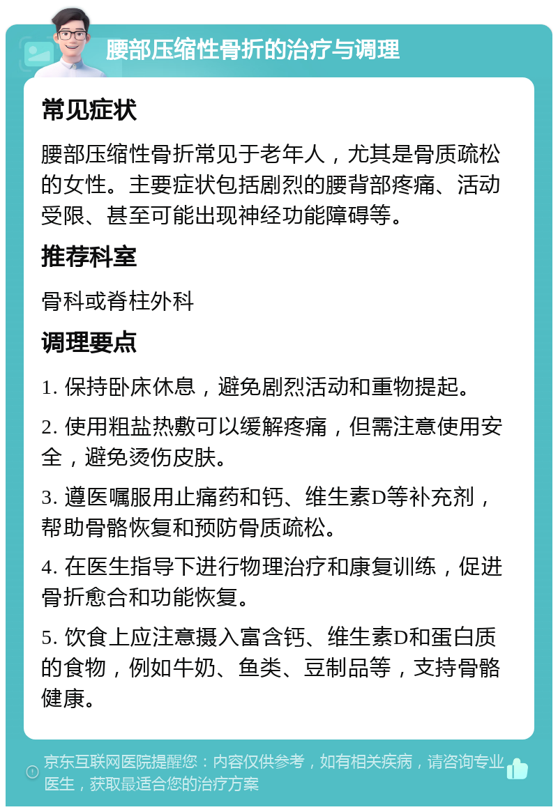 腰部压缩性骨折的治疗与调理 常见症状 腰部压缩性骨折常见于老年人，尤其是骨质疏松的女性。主要症状包括剧烈的腰背部疼痛、活动受限、甚至可能出现神经功能障碍等。 推荐科室 骨科或脊柱外科 调理要点 1. 保持卧床休息，避免剧烈活动和重物提起。 2. 使用粗盐热敷可以缓解疼痛，但需注意使用安全，避免烫伤皮肤。 3. 遵医嘱服用止痛药和钙、维生素D等补充剂，帮助骨骼恢复和预防骨质疏松。 4. 在医生指导下进行物理治疗和康复训练，促进骨折愈合和功能恢复。 5. 饮食上应注意摄入富含钙、维生素D和蛋白质的食物，例如牛奶、鱼类、豆制品等，支持骨骼健康。