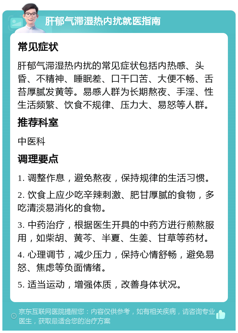 肝郁气滞湿热内扰就医指南 常见症状 肝郁气滞湿热内扰的常见症状包括内热感、头昏、不精神、睡眠差、口干口苦、大便不畅、舌苔厚腻发黄等。易感人群为长期熬夜、手淫、性生活频繁、饮食不规律、压力大、易怒等人群。 推荐科室 中医科 调理要点 1. 调整作息，避免熬夜，保持规律的生活习惯。 2. 饮食上应少吃辛辣刺激、肥甘厚腻的食物，多吃清淡易消化的食物。 3. 中药治疗，根据医生开具的中药方进行煎熬服用，如柴胡、黄芩、半夏、生姜、甘草等药材。 4. 心理调节，减少压力，保持心情舒畅，避免易怒、焦虑等负面情绪。 5. 适当运动，增强体质，改善身体状况。