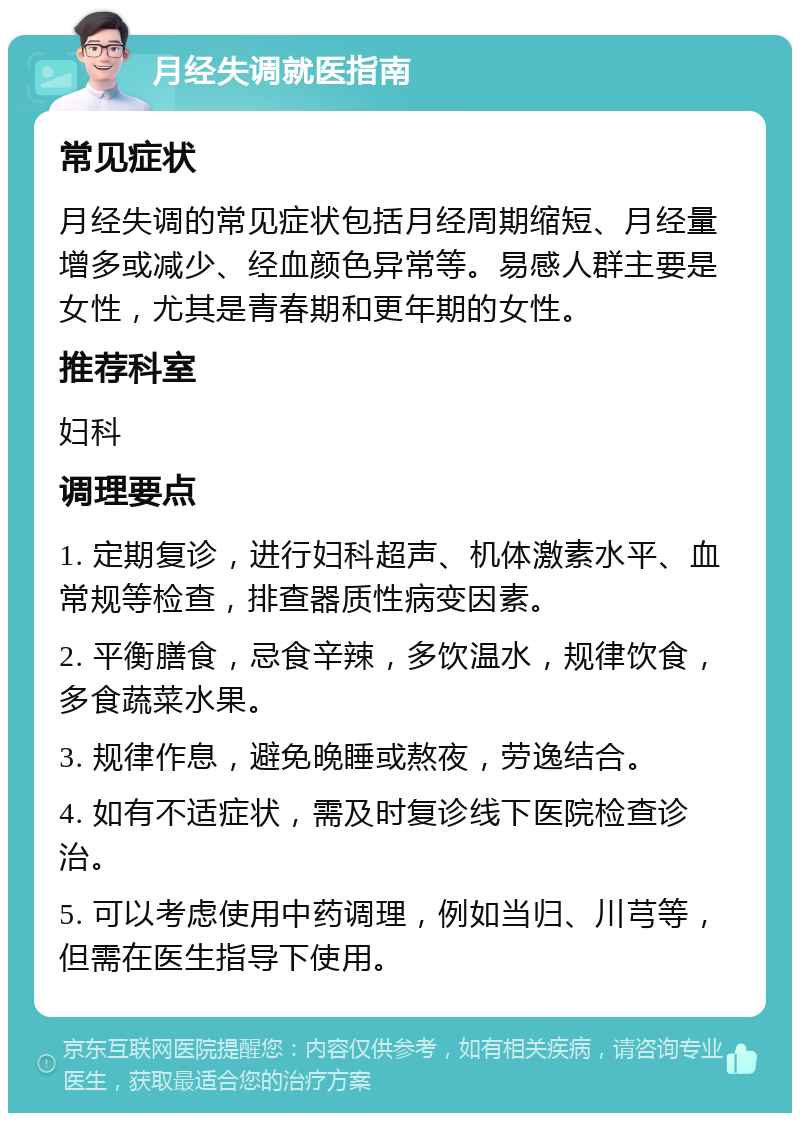 月经失调就医指南 常见症状 月经失调的常见症状包括月经周期缩短、月经量增多或减少、经血颜色异常等。易感人群主要是女性，尤其是青春期和更年期的女性。 推荐科室 妇科 调理要点 1. 定期复诊，进行妇科超声、机体激素水平、血常规等检查，排查器质性病变因素。 2. 平衡膳食，忌食辛辣，多饮温水，规律饮食，多食蔬菜水果。 3. 规律作息，避免晚睡或熬夜，劳逸结合。 4. 如有不适症状，需及时复诊线下医院检查诊治。 5. 可以考虑使用中药调理，例如当归、川芎等，但需在医生指导下使用。