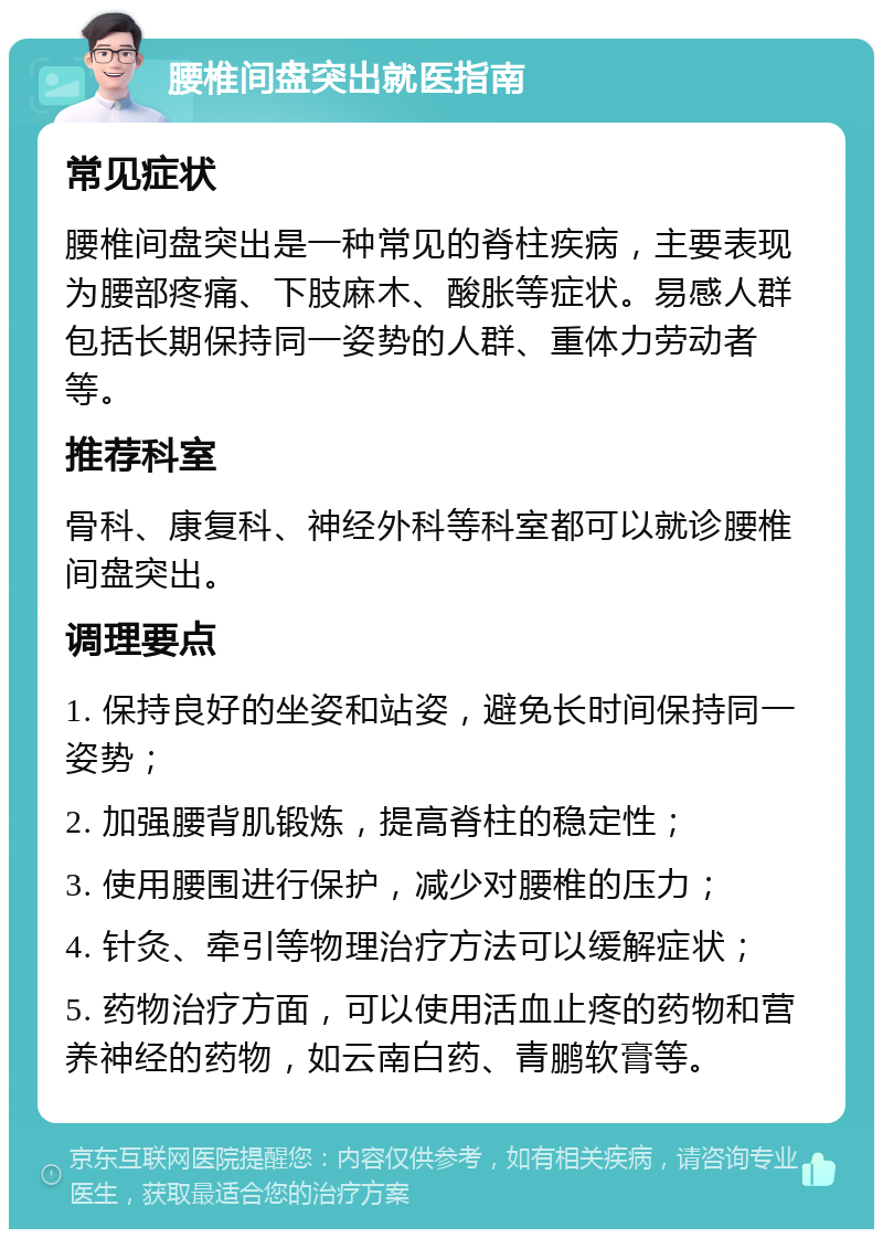 腰椎间盘突出就医指南 常见症状 腰椎间盘突出是一种常见的脊柱疾病，主要表现为腰部疼痛、下肢麻木、酸胀等症状。易感人群包括长期保持同一姿势的人群、重体力劳动者等。 推荐科室 骨科、康复科、神经外科等科室都可以就诊腰椎间盘突出。 调理要点 1. 保持良好的坐姿和站姿，避免长时间保持同一姿势； 2. 加强腰背肌锻炼，提高脊柱的稳定性； 3. 使用腰围进行保护，减少对腰椎的压力； 4. 针灸、牵引等物理治疗方法可以缓解症状； 5. 药物治疗方面，可以使用活血止疼的药物和营养神经的药物，如云南白药、青鹏软膏等。