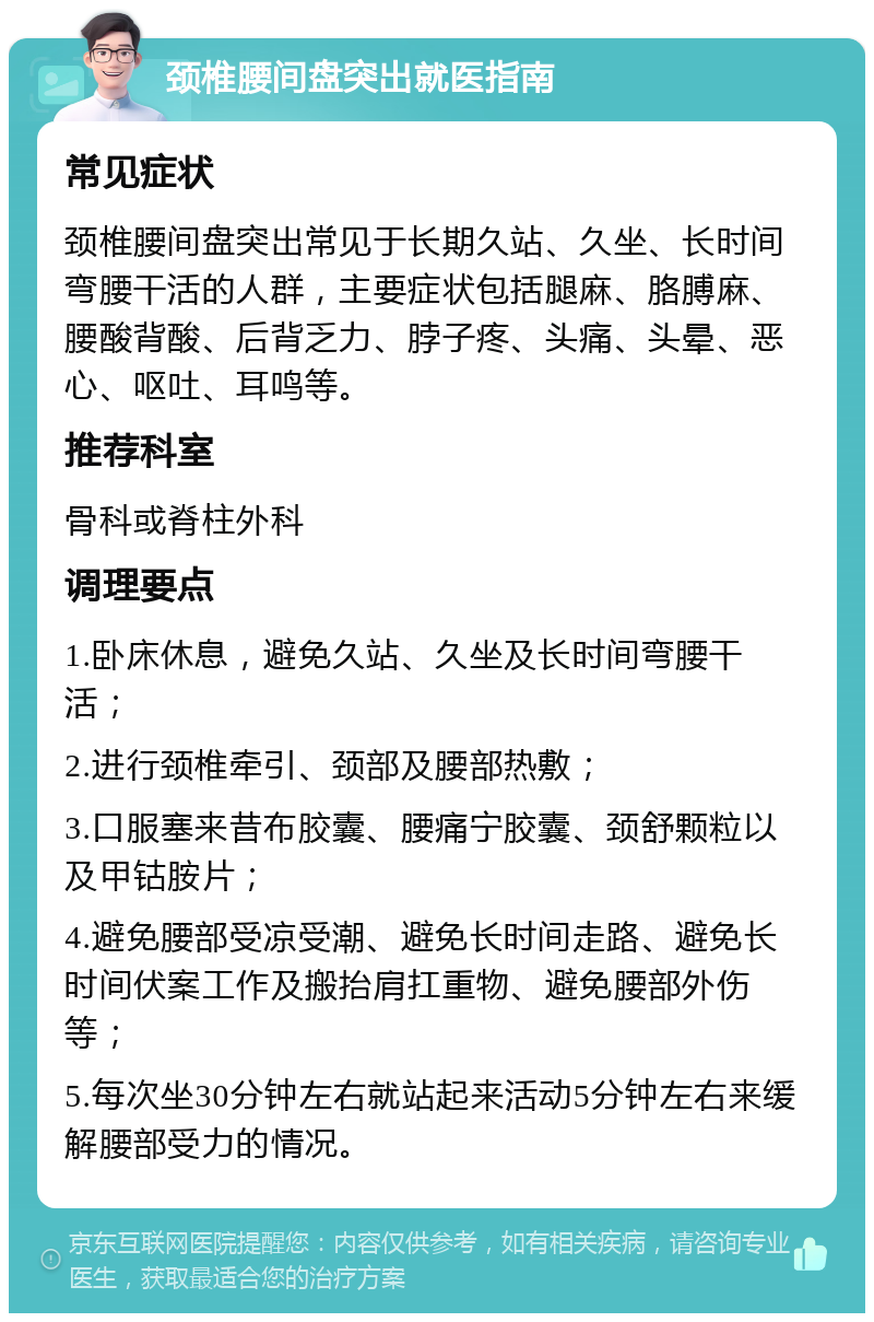 颈椎腰间盘突出就医指南 常见症状 颈椎腰间盘突出常见于长期久站、久坐、长时间弯腰干活的人群，主要症状包括腿麻、胳膊麻、腰酸背酸、后背乏力、脖子疼、头痛、头晕、恶心、呕吐、耳鸣等。 推荐科室 骨科或脊柱外科 调理要点 1.卧床休息，避免久站、久坐及长时间弯腰干活； 2.进行颈椎牵引、颈部及腰部热敷； 3.口服塞来昔布胶囊、腰痛宁胶囊、颈舒颗粒以及甲钴胺片； 4.避免腰部受凉受潮、避免长时间走路、避免长时间伏案工作及搬抬肩扛重物、避免腰部外伤等； 5.每次坐30分钟左右就站起来活动5分钟左右来缓解腰部受力的情况。