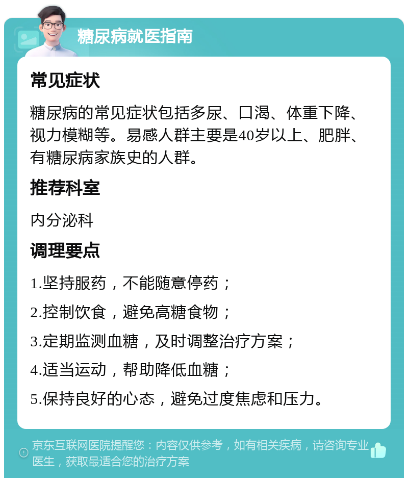 糖尿病就医指南 常见症状 糖尿病的常见症状包括多尿、口渴、体重下降、视力模糊等。易感人群主要是40岁以上、肥胖、有糖尿病家族史的人群。 推荐科室 内分泌科 调理要点 1.坚持服药，不能随意停药； 2.控制饮食，避免高糖食物； 3.定期监测血糖，及时调整治疗方案； 4.适当运动，帮助降低血糖； 5.保持良好的心态，避免过度焦虑和压力。