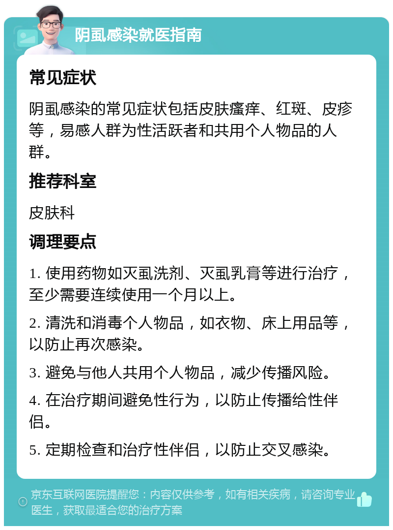 阴虱感染就医指南 常见症状 阴虱感染的常见症状包括皮肤瘙痒、红斑、皮疹等，易感人群为性活跃者和共用个人物品的人群。 推荐科室 皮肤科 调理要点 1. 使用药物如灭虱洗剂、灭虱乳膏等进行治疗，至少需要连续使用一个月以上。 2. 清洗和消毒个人物品，如衣物、床上用品等，以防止再次感染。 3. 避免与他人共用个人物品，减少传播风险。 4. 在治疗期间避免性行为，以防止传播给性伴侣。 5. 定期检查和治疗性伴侣，以防止交叉感染。