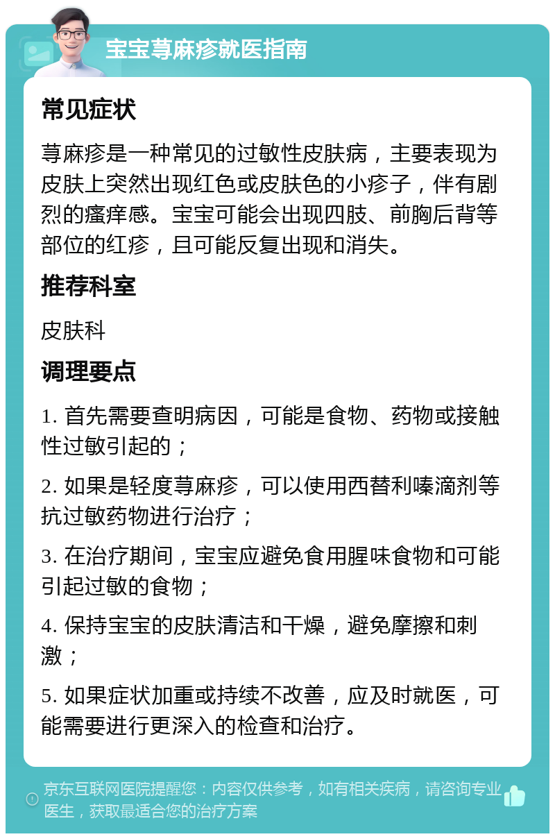 宝宝荨麻疹就医指南 常见症状 荨麻疹是一种常见的过敏性皮肤病，主要表现为皮肤上突然出现红色或皮肤色的小疹子，伴有剧烈的瘙痒感。宝宝可能会出现四肢、前胸后背等部位的红疹，且可能反复出现和消失。 推荐科室 皮肤科 调理要点 1. 首先需要查明病因，可能是食物、药物或接触性过敏引起的； 2. 如果是轻度荨麻疹，可以使用西替利嗪滴剂等抗过敏药物进行治疗； 3. 在治疗期间，宝宝应避免食用腥味食物和可能引起过敏的食物； 4. 保持宝宝的皮肤清洁和干燥，避免摩擦和刺激； 5. 如果症状加重或持续不改善，应及时就医，可能需要进行更深入的检查和治疗。