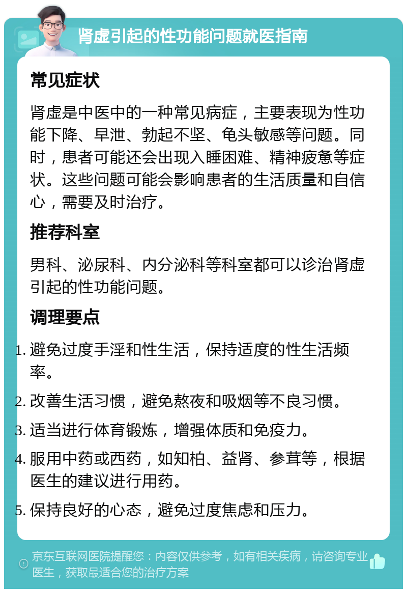 肾虚引起的性功能问题就医指南 常见症状 肾虚是中医中的一种常见病症，主要表现为性功能下降、早泄、勃起不坚、龟头敏感等问题。同时，患者可能还会出现入睡困难、精神疲惫等症状。这些问题可能会影响患者的生活质量和自信心，需要及时治疗。 推荐科室 男科、泌尿科、内分泌科等科室都可以诊治肾虚引起的性功能问题。 调理要点 避免过度手淫和性生活，保持适度的性生活频率。 改善生活习惯，避免熬夜和吸烟等不良习惯。 适当进行体育锻炼，增强体质和免疫力。 服用中药或西药，如知柏、益肾、参茸等，根据医生的建议进行用药。 保持良好的心态，避免过度焦虑和压力。