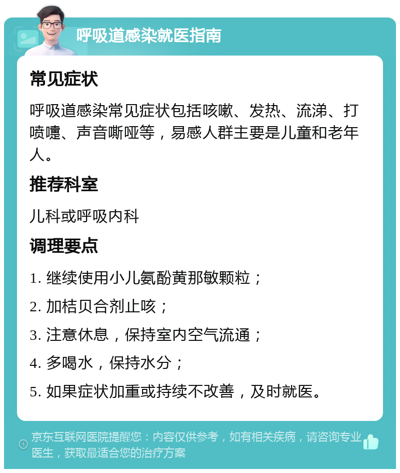 呼吸道感染就医指南 常见症状 呼吸道感染常见症状包括咳嗽、发热、流涕、打喷嚏、声音嘶哑等，易感人群主要是儿童和老年人。 推荐科室 儿科或呼吸内科 调理要点 1. 继续使用小儿氨酚黄那敏颗粒； 2. 加桔贝合剂止咳； 3. 注意休息，保持室内空气流通； 4. 多喝水，保持水分； 5. 如果症状加重或持续不改善，及时就医。